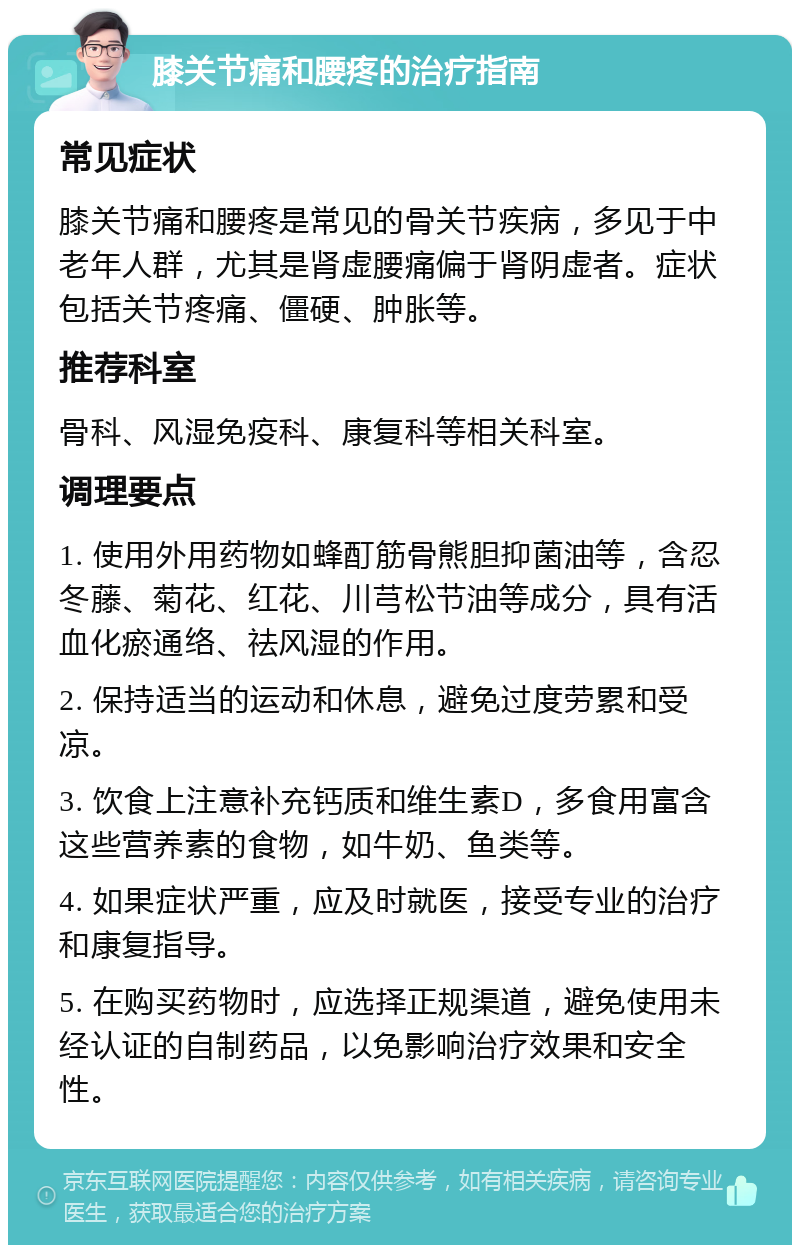 膝关节痛和腰疼的治疗指南 常见症状 膝关节痛和腰疼是常见的骨关节疾病，多见于中老年人群，尤其是肾虚腰痛偏于肾阴虚者。症状包括关节疼痛、僵硬、肿胀等。 推荐科室 骨科、风湿免疫科、康复科等相关科室。 调理要点 1. 使用外用药物如蜂酊筋骨熊胆抑菌油等，含忍冬藤、菊花、红花、川芎松节油等成分，具有活血化瘀通络、祛风湿的作用。 2. 保持适当的运动和休息，避免过度劳累和受凉。 3. 饮食上注意补充钙质和维生素D，多食用富含这些营养素的食物，如牛奶、鱼类等。 4. 如果症状严重，应及时就医，接受专业的治疗和康复指导。 5. 在购买药物时，应选择正规渠道，避免使用未经认证的自制药品，以免影响治疗效果和安全性。