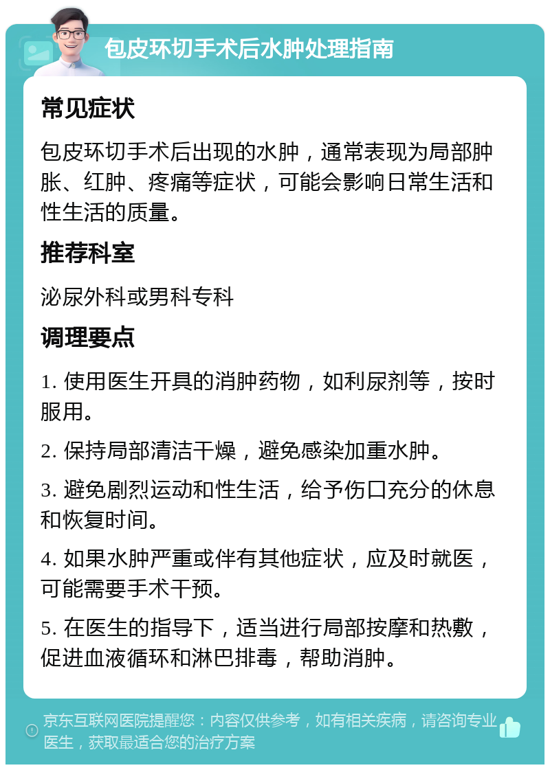 包皮环切手术后水肿处理指南 常见症状 包皮环切手术后出现的水肿，通常表现为局部肿胀、红肿、疼痛等症状，可能会影响日常生活和性生活的质量。 推荐科室 泌尿外科或男科专科 调理要点 1. 使用医生开具的消肿药物，如利尿剂等，按时服用。 2. 保持局部清洁干燥，避免感染加重水肿。 3. 避免剧烈运动和性生活，给予伤口充分的休息和恢复时间。 4. 如果水肿严重或伴有其他症状，应及时就医，可能需要手术干预。 5. 在医生的指导下，适当进行局部按摩和热敷，促进血液循环和淋巴排毒，帮助消肿。