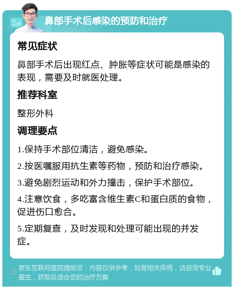 鼻部手术后感染的预防和治疗 常见症状 鼻部手术后出现红点、肿胀等症状可能是感染的表现，需要及时就医处理。 推荐科室 整形外科 调理要点 1.保持手术部位清洁，避免感染。 2.按医嘱服用抗生素等药物，预防和治疗感染。 3.避免剧烈运动和外力撞击，保护手术部位。 4.注意饮食，多吃富含维生素C和蛋白质的食物，促进伤口愈合。 5.定期复查，及时发现和处理可能出现的并发症。