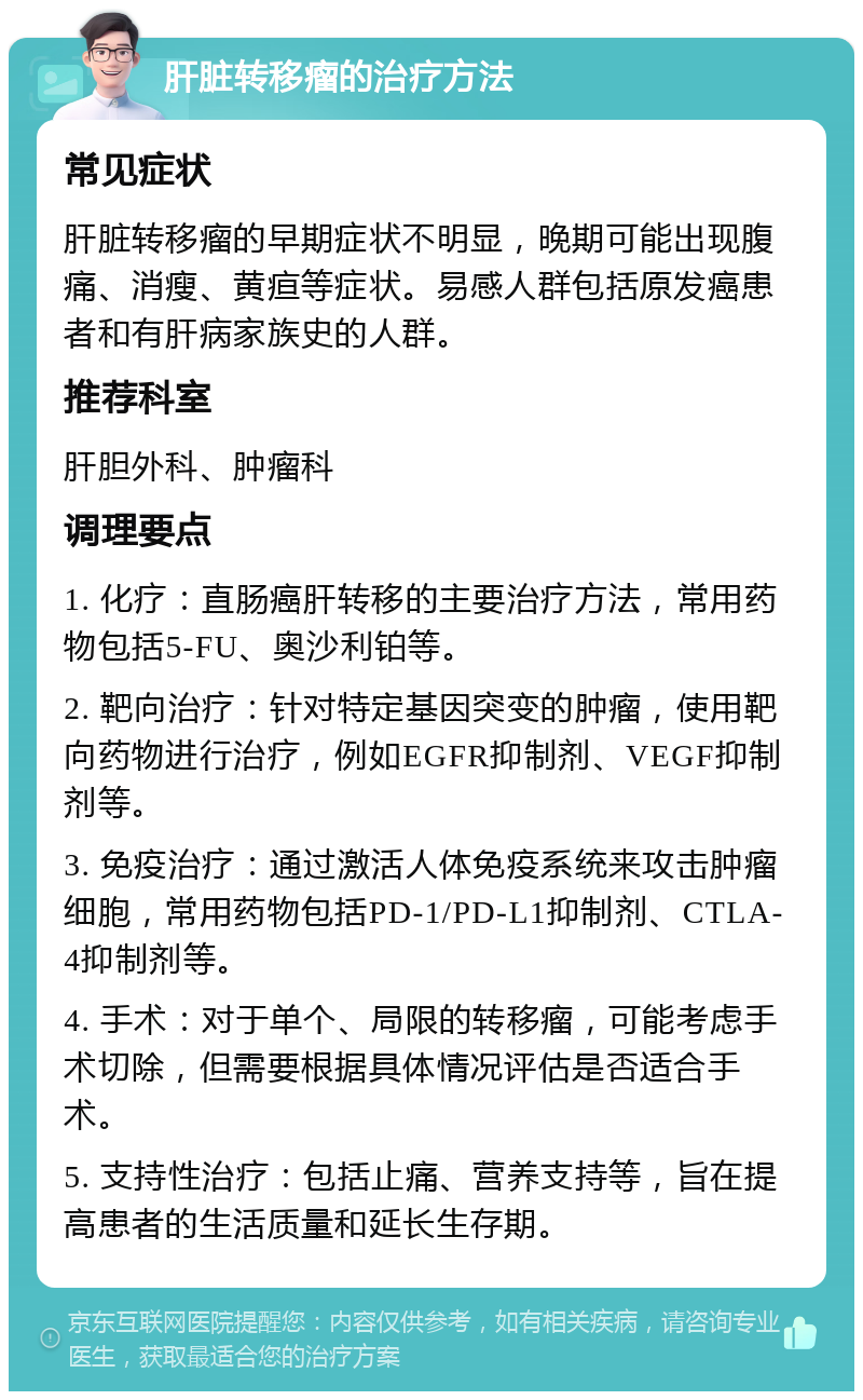 肝脏转移瘤的治疗方法 常见症状 肝脏转移瘤的早期症状不明显，晚期可能出现腹痛、消瘦、黄疸等症状。易感人群包括原发癌患者和有肝病家族史的人群。 推荐科室 肝胆外科、肿瘤科 调理要点 1. 化疗：直肠癌肝转移的主要治疗方法，常用药物包括5-FU、奥沙利铂等。 2. 靶向治疗：针对特定基因突变的肿瘤，使用靶向药物进行治疗，例如EGFR抑制剂、VEGF抑制剂等。 3. 免疫治疗：通过激活人体免疫系统来攻击肿瘤细胞，常用药物包括PD-1/PD-L1抑制剂、CTLA-4抑制剂等。 4. 手术：对于单个、局限的转移瘤，可能考虑手术切除，但需要根据具体情况评估是否适合手术。 5. 支持性治疗：包括止痛、营养支持等，旨在提高患者的生活质量和延长生存期。