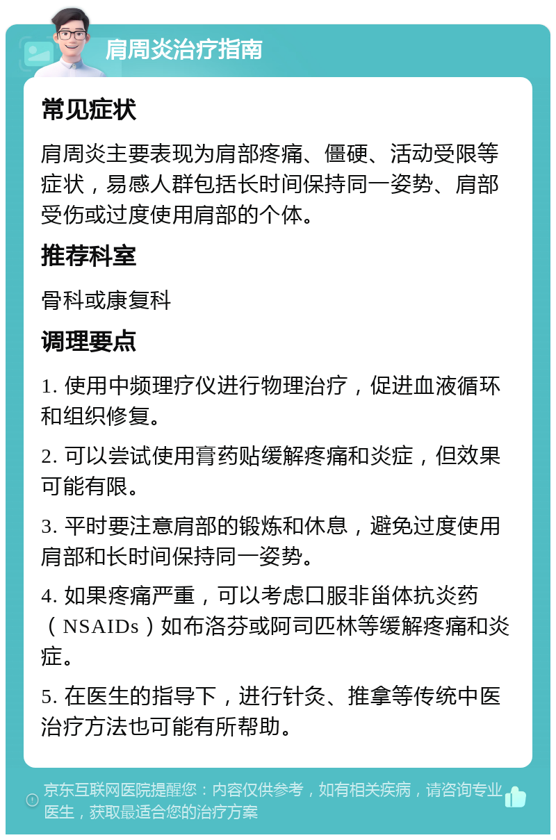 肩周炎治疗指南 常见症状 肩周炎主要表现为肩部疼痛、僵硬、活动受限等症状，易感人群包括长时间保持同一姿势、肩部受伤或过度使用肩部的个体。 推荐科室 骨科或康复科 调理要点 1. 使用中频理疗仪进行物理治疗，促进血液循环和组织修复。 2. 可以尝试使用膏药贴缓解疼痛和炎症，但效果可能有限。 3. 平时要注意肩部的锻炼和休息，避免过度使用肩部和长时间保持同一姿势。 4. 如果疼痛严重，可以考虑口服非甾体抗炎药（NSAIDs）如布洛芬或阿司匹林等缓解疼痛和炎症。 5. 在医生的指导下，进行针灸、推拿等传统中医治疗方法也可能有所帮助。