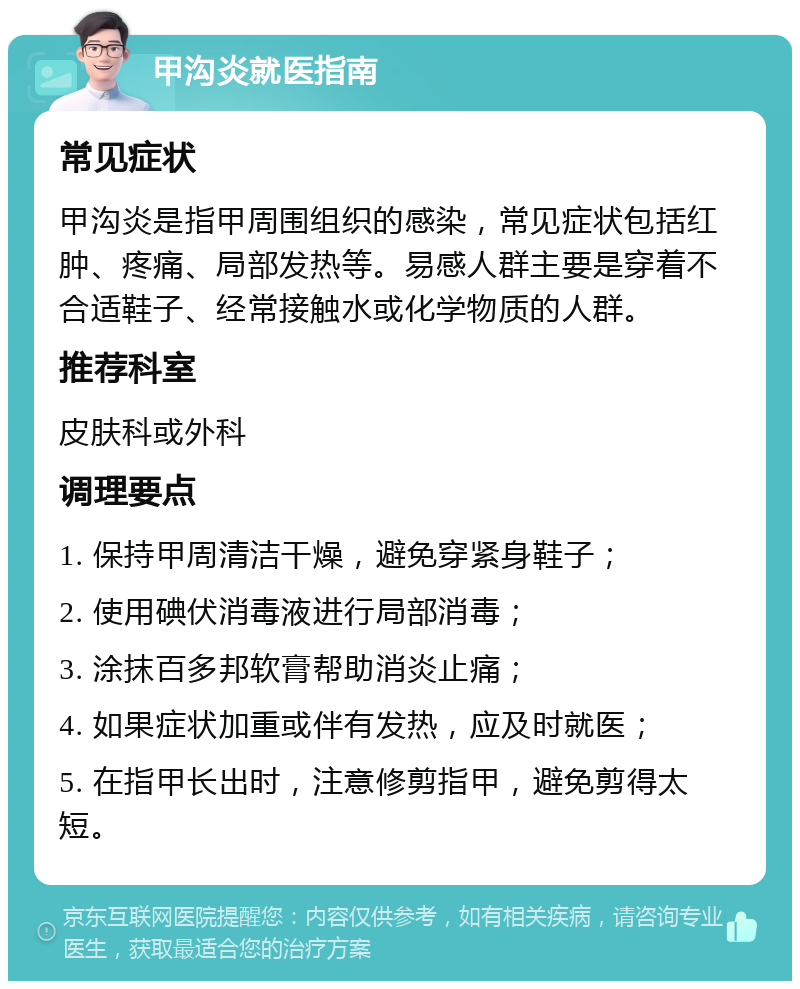 甲沟炎就医指南 常见症状 甲沟炎是指甲周围组织的感染，常见症状包括红肿、疼痛、局部发热等。易感人群主要是穿着不合适鞋子、经常接触水或化学物质的人群。 推荐科室 皮肤科或外科 调理要点 1. 保持甲周清洁干燥，避免穿紧身鞋子； 2. 使用碘伏消毒液进行局部消毒； 3. 涂抹百多邦软膏帮助消炎止痛； 4. 如果症状加重或伴有发热，应及时就医； 5. 在指甲长出时，注意修剪指甲，避免剪得太短。