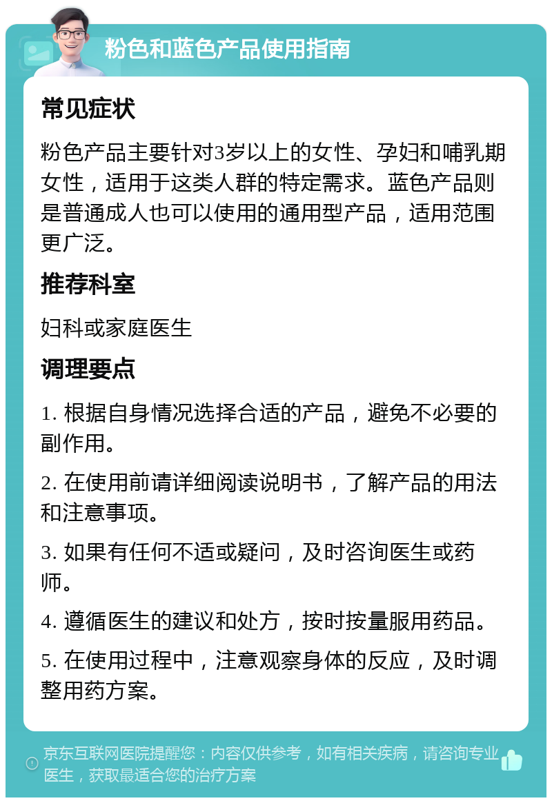 粉色和蓝色产品使用指南 常见症状 粉色产品主要针对3岁以上的女性、孕妇和哺乳期女性，适用于这类人群的特定需求。蓝色产品则是普通成人也可以使用的通用型产品，适用范围更广泛。 推荐科室 妇科或家庭医生 调理要点 1. 根据自身情况选择合适的产品，避免不必要的副作用。 2. 在使用前请详细阅读说明书，了解产品的用法和注意事项。 3. 如果有任何不适或疑问，及时咨询医生或药师。 4. 遵循医生的建议和处方，按时按量服用药品。 5. 在使用过程中，注意观察身体的反应，及时调整用药方案。