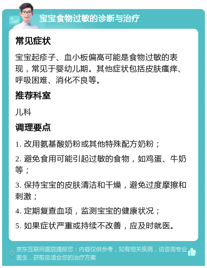 宝宝食物过敏的诊断与治疗 常见症状 宝宝起疹子、血小板偏高可能是食物过敏的表现，常见于婴幼儿期。其他症状包括皮肤瘙痒、呼吸困难、消化不良等。 推荐科室 儿科 调理要点 1. 改用氨基酸奶粉或其他特殊配方奶粉； 2. 避免食用可能引起过敏的食物，如鸡蛋、牛奶等； 3. 保持宝宝的皮肤清洁和干燥，避免过度摩擦和刺激； 4. 定期复查血项，监测宝宝的健康状况； 5. 如果症状严重或持续不改善，应及时就医。