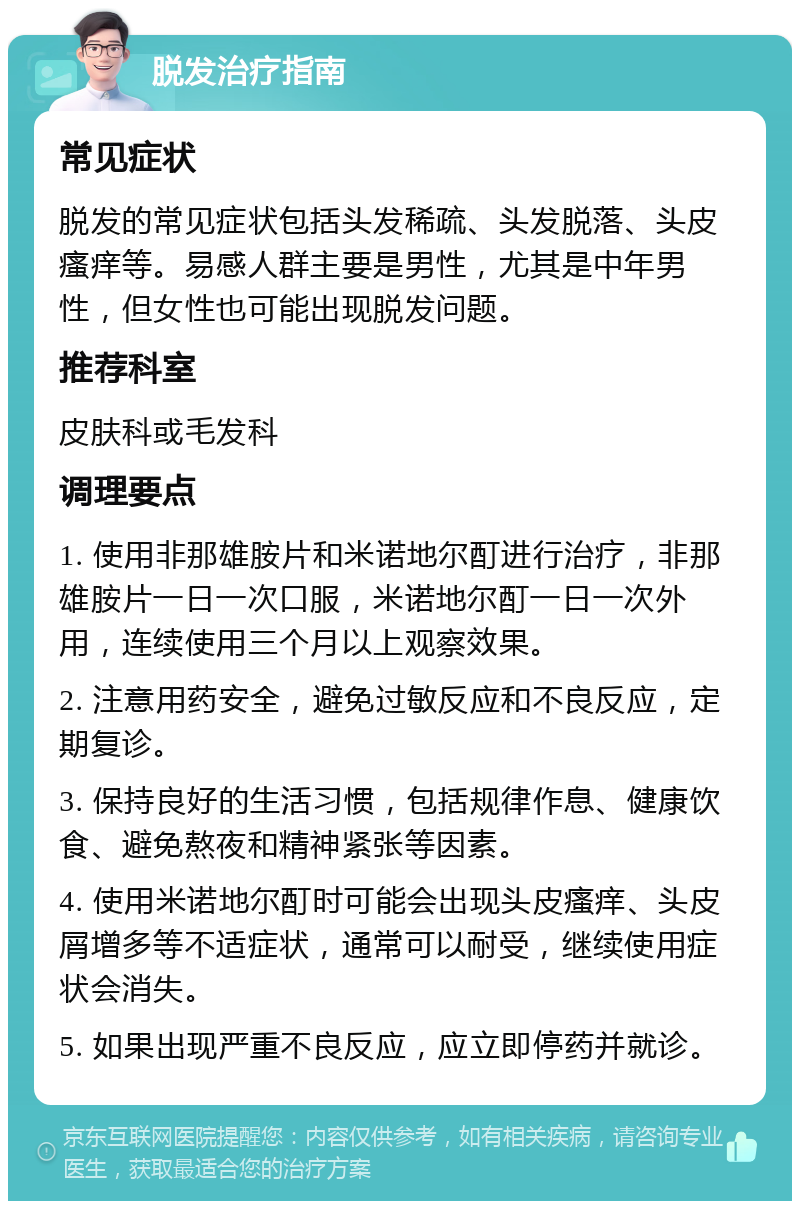 脱发治疗指南 常见症状 脱发的常见症状包括头发稀疏、头发脱落、头皮瘙痒等。易感人群主要是男性，尤其是中年男性，但女性也可能出现脱发问题。 推荐科室 皮肤科或毛发科 调理要点 1. 使用非那雄胺片和米诺地尔酊进行治疗，非那雄胺片一日一次口服，米诺地尔酊一日一次外用，连续使用三个月以上观察效果。 2. 注意用药安全，避免过敏反应和不良反应，定期复诊。 3. 保持良好的生活习惯，包括规律作息、健康饮食、避免熬夜和精神紧张等因素。 4. 使用米诺地尔酊时可能会出现头皮瘙痒、头皮屑增多等不适症状，通常可以耐受，继续使用症状会消失。 5. 如果出现严重不良反应，应立即停药并就诊。