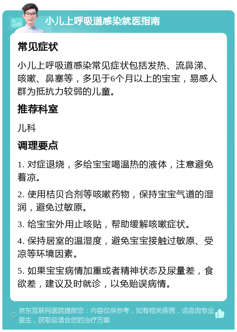 小儿上呼吸道感染就医指南 常见症状 小儿上呼吸道感染常见症状包括发热、流鼻涕、咳嗽、鼻塞等，多见于6个月以上的宝宝，易感人群为抵抗力较弱的儿童。 推荐科室 儿科 调理要点 1. 对症退烧，多给宝宝喝温热的液体，注意避免着凉。 2. 使用桔贝合剂等咳嗽药物，保持宝宝气道的湿润，避免过敏原。 3. 给宝宝外用止咳贴，帮助缓解咳嗽症状。 4. 保持居室的温湿度，避免宝宝接触过敏原、受凉等环境因素。 5. 如果宝宝病情加重或者精神状态及尿量差，食欲差，建议及时就诊，以免贻误病情。