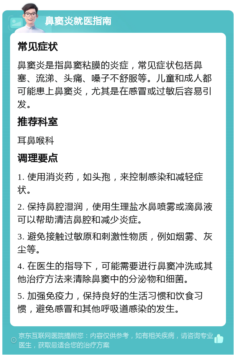 鼻窦炎就医指南 常见症状 鼻窦炎是指鼻窦粘膜的炎症，常见症状包括鼻塞、流涕、头痛、嗓子不舒服等。儿童和成人都可能患上鼻窦炎，尤其是在感冒或过敏后容易引发。 推荐科室 耳鼻喉科 调理要点 1. 使用消炎药，如头孢，来控制感染和减轻症状。 2. 保持鼻腔湿润，使用生理盐水鼻喷雾或滴鼻液可以帮助清洁鼻腔和减少炎症。 3. 避免接触过敏原和刺激性物质，例如烟雾、灰尘等。 4. 在医生的指导下，可能需要进行鼻窦冲洗或其他治疗方法来清除鼻窦中的分泌物和细菌。 5. 加强免疫力，保持良好的生活习惯和饮食习惯，避免感冒和其他呼吸道感染的发生。