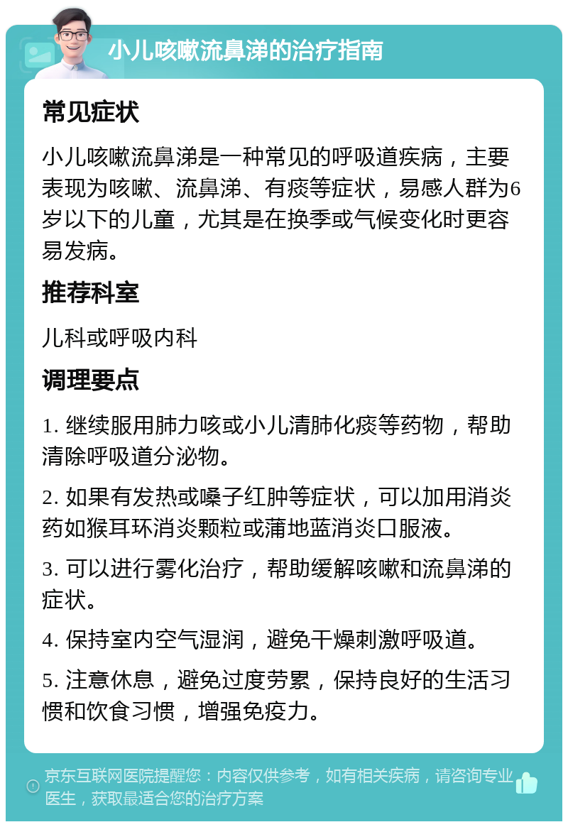 小儿咳嗽流鼻涕的治疗指南 常见症状 小儿咳嗽流鼻涕是一种常见的呼吸道疾病，主要表现为咳嗽、流鼻涕、有痰等症状，易感人群为6岁以下的儿童，尤其是在换季或气候变化时更容易发病。 推荐科室 儿科或呼吸内科 调理要点 1. 继续服用肺力咳或小儿清肺化痰等药物，帮助清除呼吸道分泌物。 2. 如果有发热或嗓子红肿等症状，可以加用消炎药如猴耳环消炎颗粒或蒲地蓝消炎口服液。 3. 可以进行雾化治疗，帮助缓解咳嗽和流鼻涕的症状。 4. 保持室内空气湿润，避免干燥刺激呼吸道。 5. 注意休息，避免过度劳累，保持良好的生活习惯和饮食习惯，增强免疫力。