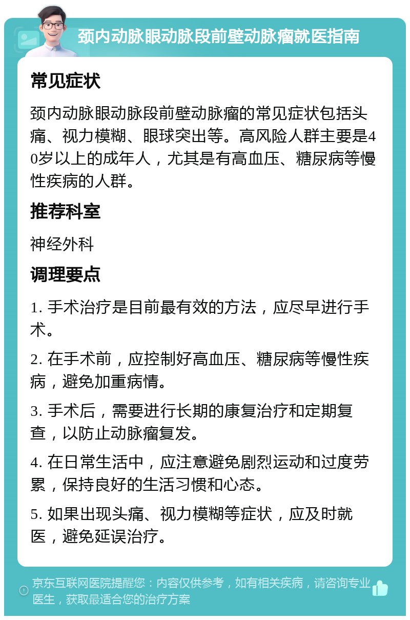 颈内动脉眼动脉段前壁动脉瘤就医指南 常见症状 颈内动脉眼动脉段前壁动脉瘤的常见症状包括头痛、视力模糊、眼球突出等。高风险人群主要是40岁以上的成年人，尤其是有高血压、糖尿病等慢性疾病的人群。 推荐科室 神经外科 调理要点 1. 手术治疗是目前最有效的方法，应尽早进行手术。 2. 在手术前，应控制好高血压、糖尿病等慢性疾病，避免加重病情。 3. 手术后，需要进行长期的康复治疗和定期复查，以防止动脉瘤复发。 4. 在日常生活中，应注意避免剧烈运动和过度劳累，保持良好的生活习惯和心态。 5. 如果出现头痛、视力模糊等症状，应及时就医，避免延误治疗。