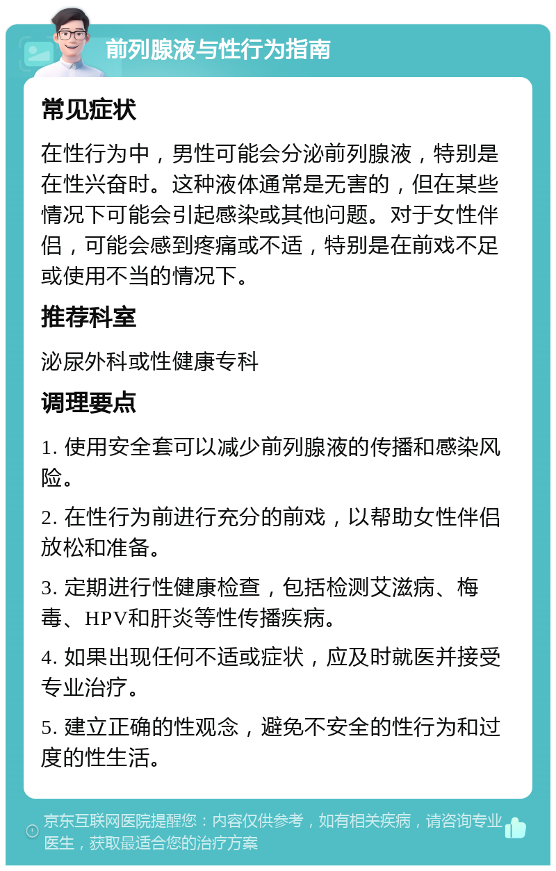 前列腺液与性行为指南 常见症状 在性行为中，男性可能会分泌前列腺液，特别是在性兴奋时。这种液体通常是无害的，但在某些情况下可能会引起感染或其他问题。对于女性伴侣，可能会感到疼痛或不适，特别是在前戏不足或使用不当的情况下。 推荐科室 泌尿外科或性健康专科 调理要点 1. 使用安全套可以减少前列腺液的传播和感染风险。 2. 在性行为前进行充分的前戏，以帮助女性伴侣放松和准备。 3. 定期进行性健康检查，包括检测艾滋病、梅毒、HPV和肝炎等性传播疾病。 4. 如果出现任何不适或症状，应及时就医并接受专业治疗。 5. 建立正确的性观念，避免不安全的性行为和过度的性生活。