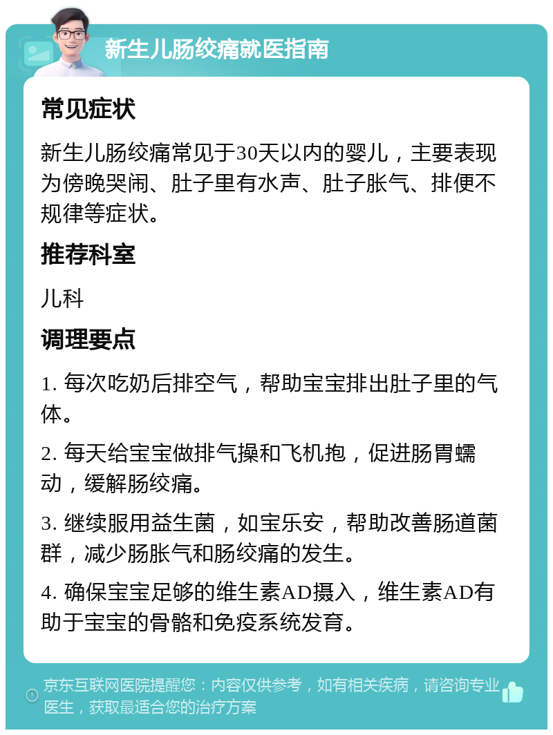 新生儿肠绞痛就医指南 常见症状 新生儿肠绞痛常见于30天以内的婴儿，主要表现为傍晚哭闹、肚子里有水声、肚子胀气、排便不规律等症状。 推荐科室 儿科 调理要点 1. 每次吃奶后排空气，帮助宝宝排出肚子里的气体。 2. 每天给宝宝做排气操和飞机抱，促进肠胃蠕动，缓解肠绞痛。 3. 继续服用益生菌，如宝乐安，帮助改善肠道菌群，减少肠胀气和肠绞痛的发生。 4. 确保宝宝足够的维生素AD摄入，维生素AD有助于宝宝的骨骼和免疫系统发育。