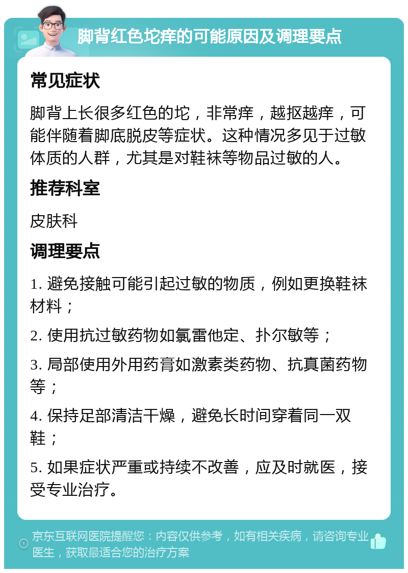 脚背红色坨痒的可能原因及调理要点 常见症状 脚背上长很多红色的坨，非常痒，越抠越痒，可能伴随着脚底脱皮等症状。这种情况多见于过敏体质的人群，尤其是对鞋袜等物品过敏的人。 推荐科室 皮肤科 调理要点 1. 避免接触可能引起过敏的物质，例如更换鞋袜材料； 2. 使用抗过敏药物如氯雷他定、扑尔敏等； 3. 局部使用外用药膏如激素类药物、抗真菌药物等； 4. 保持足部清洁干燥，避免长时间穿着同一双鞋； 5. 如果症状严重或持续不改善，应及时就医，接受专业治疗。