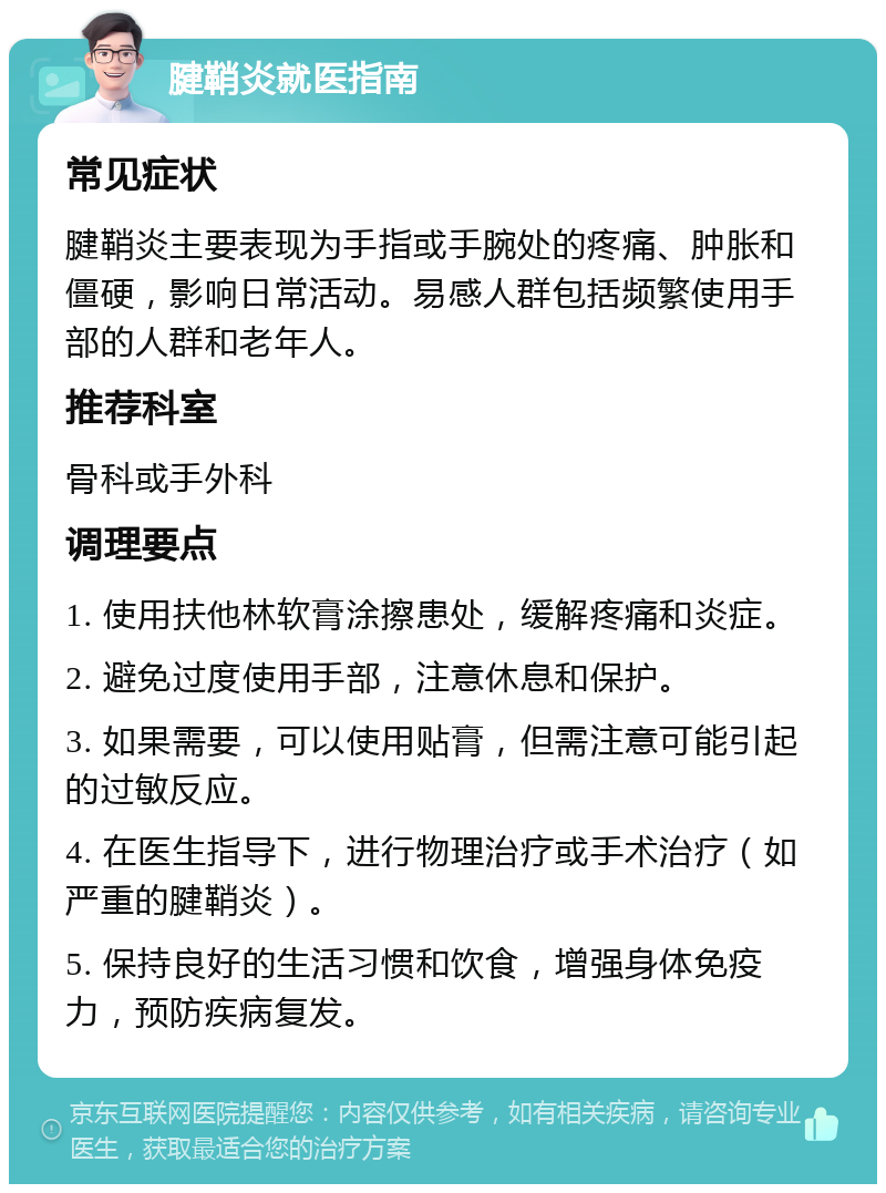 腱鞘炎就医指南 常见症状 腱鞘炎主要表现为手指或手腕处的疼痛、肿胀和僵硬，影响日常活动。易感人群包括频繁使用手部的人群和老年人。 推荐科室 骨科或手外科 调理要点 1. 使用扶他林软膏涂擦患处，缓解疼痛和炎症。 2. 避免过度使用手部，注意休息和保护。 3. 如果需要，可以使用贴膏，但需注意可能引起的过敏反应。 4. 在医生指导下，进行物理治疗或手术治疗（如严重的腱鞘炎）。 5. 保持良好的生活习惯和饮食，增强身体免疫力，预防疾病复发。