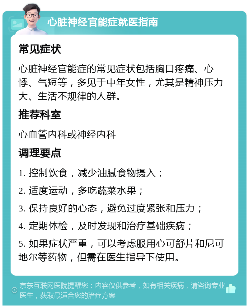 心脏神经官能症就医指南 常见症状 心脏神经官能症的常见症状包括胸口疼痛、心悸、气短等，多见于中年女性，尤其是精神压力大、生活不规律的人群。 推荐科室 心血管内科或神经内科 调理要点 1. 控制饮食，减少油腻食物摄入； 2. 适度运动，多吃蔬菜水果； 3. 保持良好的心态，避免过度紧张和压力； 4. 定期体检，及时发现和治疗基础疾病； 5. 如果症状严重，可以考虑服用心可舒片和尼可地尔等药物，但需在医生指导下使用。