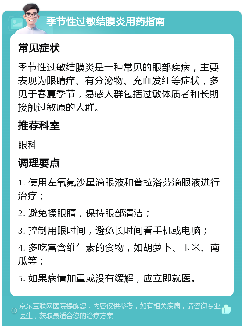 季节性过敏结膜炎用药指南 常见症状 季节性过敏结膜炎是一种常见的眼部疾病，主要表现为眼睛痒、有分泌物、充血发红等症状，多见于春夏季节，易感人群包括过敏体质者和长期接触过敏原的人群。 推荐科室 眼科 调理要点 1. 使用左氧氟沙星滴眼液和普拉洛芬滴眼液进行治疗； 2. 避免揉眼睛，保持眼部清洁； 3. 控制用眼时间，避免长时间看手机或电脑； 4. 多吃富含维生素的食物，如胡萝卜、玉米、南瓜等； 5. 如果病情加重或没有缓解，应立即就医。