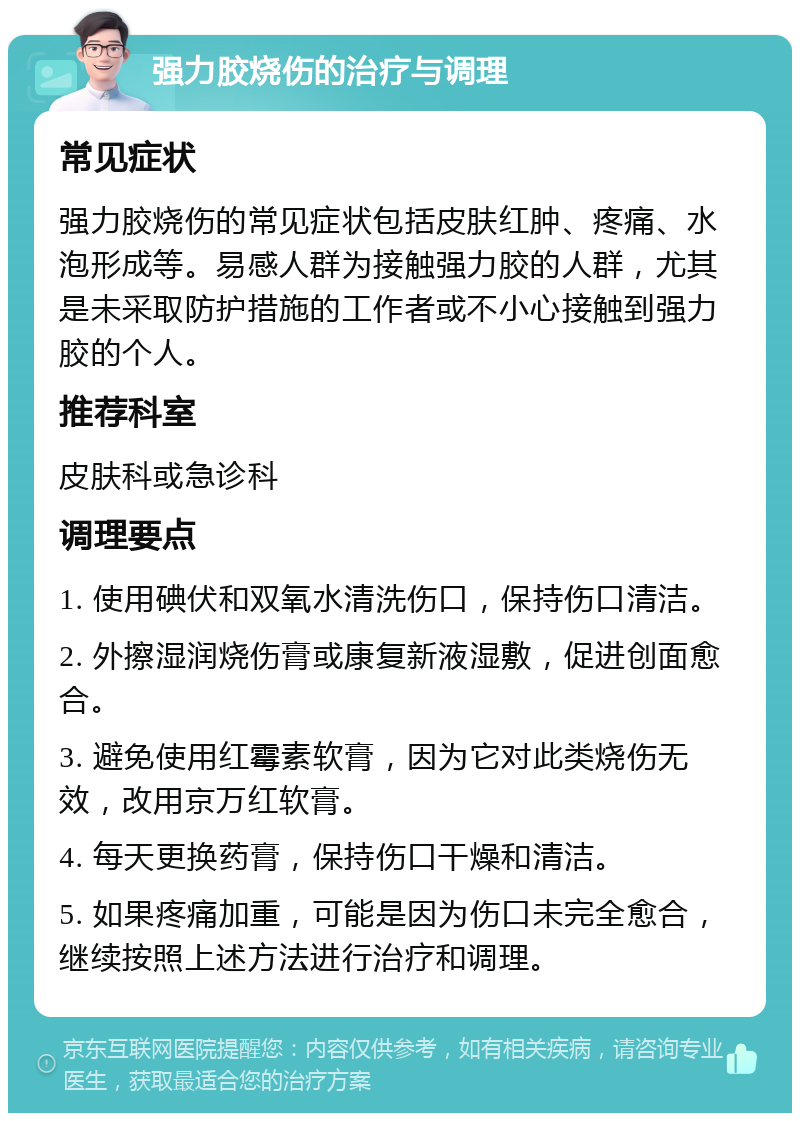 强力胶烧伤的治疗与调理 常见症状 强力胶烧伤的常见症状包括皮肤红肿、疼痛、水泡形成等。易感人群为接触强力胶的人群，尤其是未采取防护措施的工作者或不小心接触到强力胶的个人。 推荐科室 皮肤科或急诊科 调理要点 1. 使用碘伏和双氧水清洗伤口，保持伤口清洁。 2. 外擦湿润烧伤膏或康复新液湿敷，促进创面愈合。 3. 避免使用红霉素软膏，因为它对此类烧伤无效，改用京万红软膏。 4. 每天更换药膏，保持伤口干燥和清洁。 5. 如果疼痛加重，可能是因为伤口未完全愈合，继续按照上述方法进行治疗和调理。