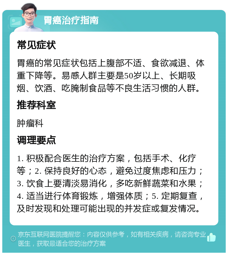 胃癌治疗指南 常见症状 胃癌的常见症状包括上腹部不适、食欲减退、体重下降等。易感人群主要是50岁以上、长期吸烟、饮酒、吃腌制食品等不良生活习惯的人群。 推荐科室 肿瘤科 调理要点 1. 积极配合医生的治疗方案，包括手术、化疗等；2. 保持良好的心态，避免过度焦虑和压力；3. 饮食上要清淡易消化，多吃新鲜蔬菜和水果；4. 适当进行体育锻炼，增强体质；5. 定期复查，及时发现和处理可能出现的并发症或复发情况。