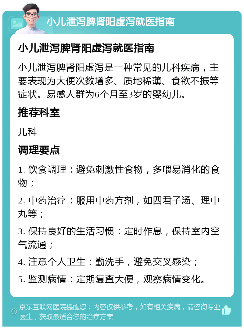 小儿泄泻脾肾阳虚泻就医指南 小儿泄泻脾肾阳虚泻就医指南 小儿泄泻脾肾阳虚泻是一种常见的儿科疾病，主要表现为大便次数增多、质地稀薄、食欲不振等症状。易感人群为6个月至3岁的婴幼儿。 推荐科室 儿科 调理要点 1. 饮食调理：避免刺激性食物，多喂易消化的食物； 2. 中药治疗：服用中药方剂，如四君子汤、理中丸等； 3. 保持良好的生活习惯：定时作息，保持室内空气流通； 4. 注意个人卫生：勤洗手，避免交叉感染； 5. 监测病情：定期复查大便，观察病情变化。