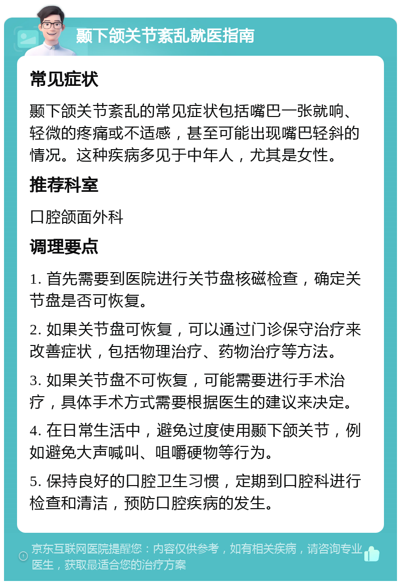 颞下颌关节紊乱就医指南 常见症状 颞下颌关节紊乱的常见症状包括嘴巴一张就响、轻微的疼痛或不适感，甚至可能出现嘴巴轻斜的情况。这种疾病多见于中年人，尤其是女性。 推荐科室 口腔颌面外科 调理要点 1. 首先需要到医院进行关节盘核磁检查，确定关节盘是否可恢复。 2. 如果关节盘可恢复，可以通过门诊保守治疗来改善症状，包括物理治疗、药物治疗等方法。 3. 如果关节盘不可恢复，可能需要进行手术治疗，具体手术方式需要根据医生的建议来决定。 4. 在日常生活中，避免过度使用颞下颌关节，例如避免大声喊叫、咀嚼硬物等行为。 5. 保持良好的口腔卫生习惯，定期到口腔科进行检查和清洁，预防口腔疾病的发生。