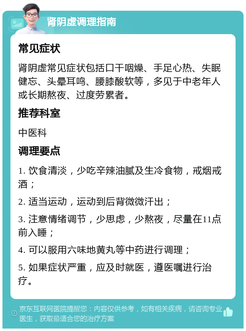 肾阴虚调理指南 常见症状 肾阴虚常见症状包括口干咽燥、手足心热、失眠健忘、头晕耳鸣、腰膝酸软等，多见于中老年人或长期熬夜、过度劳累者。 推荐科室 中医科 调理要点 1. 饮食清淡，少吃辛辣油腻及生冷食物，戒烟戒酒； 2. 适当运动，运动到后背微微汗出； 3. 注意情绪调节，少思虑，少熬夜，尽量在11点前入睡； 4. 可以服用六味地黄丸等中药进行调理； 5. 如果症状严重，应及时就医，遵医嘱进行治疗。