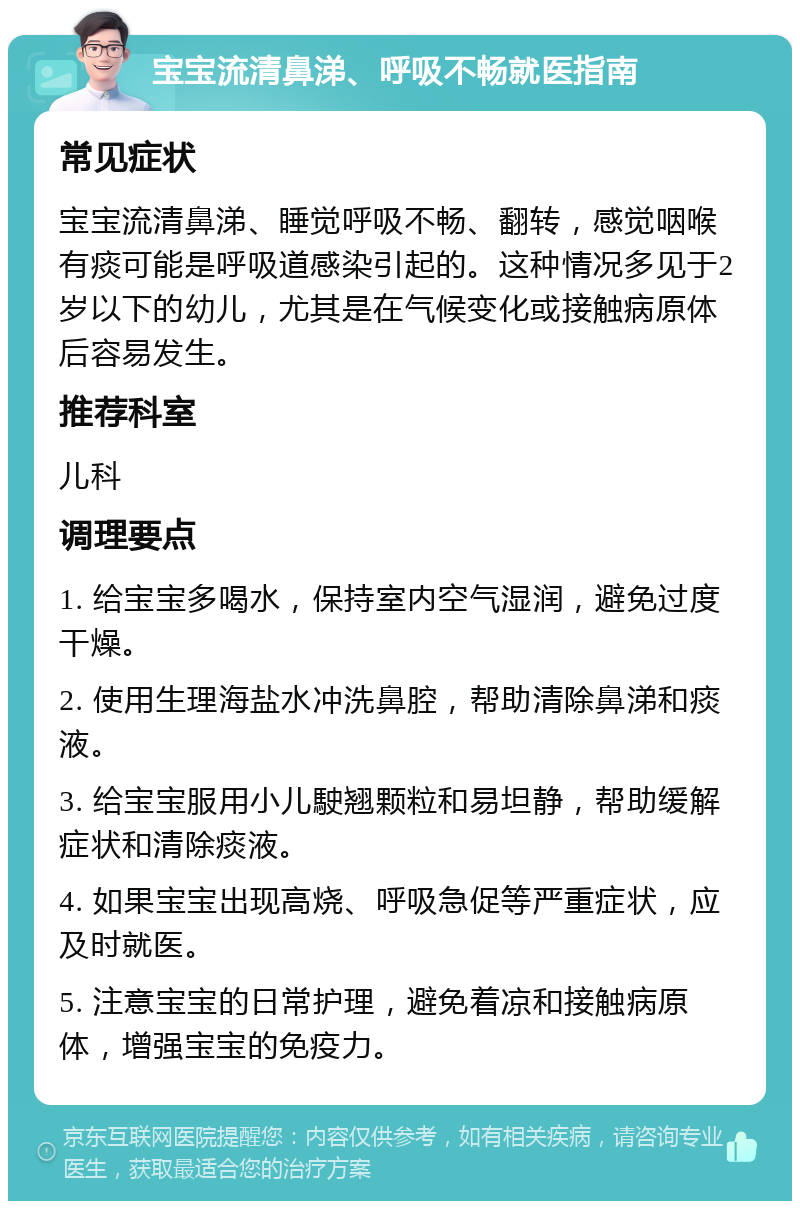 宝宝流清鼻涕、呼吸不畅就医指南 常见症状 宝宝流清鼻涕、睡觉呼吸不畅、翻转，感觉咽喉有痰可能是呼吸道感染引起的。这种情况多见于2岁以下的幼儿，尤其是在气候变化或接触病原体后容易发生。 推荐科室 儿科 调理要点 1. 给宝宝多喝水，保持室内空气湿润，避免过度干燥。 2. 使用生理海盐水冲洗鼻腔，帮助清除鼻涕和痰液。 3. 给宝宝服用小儿駛翘颗粒和易坦静，帮助缓解症状和清除痰液。 4. 如果宝宝出现高烧、呼吸急促等严重症状，应及时就医。 5. 注意宝宝的日常护理，避免着凉和接触病原体，增强宝宝的免疫力。