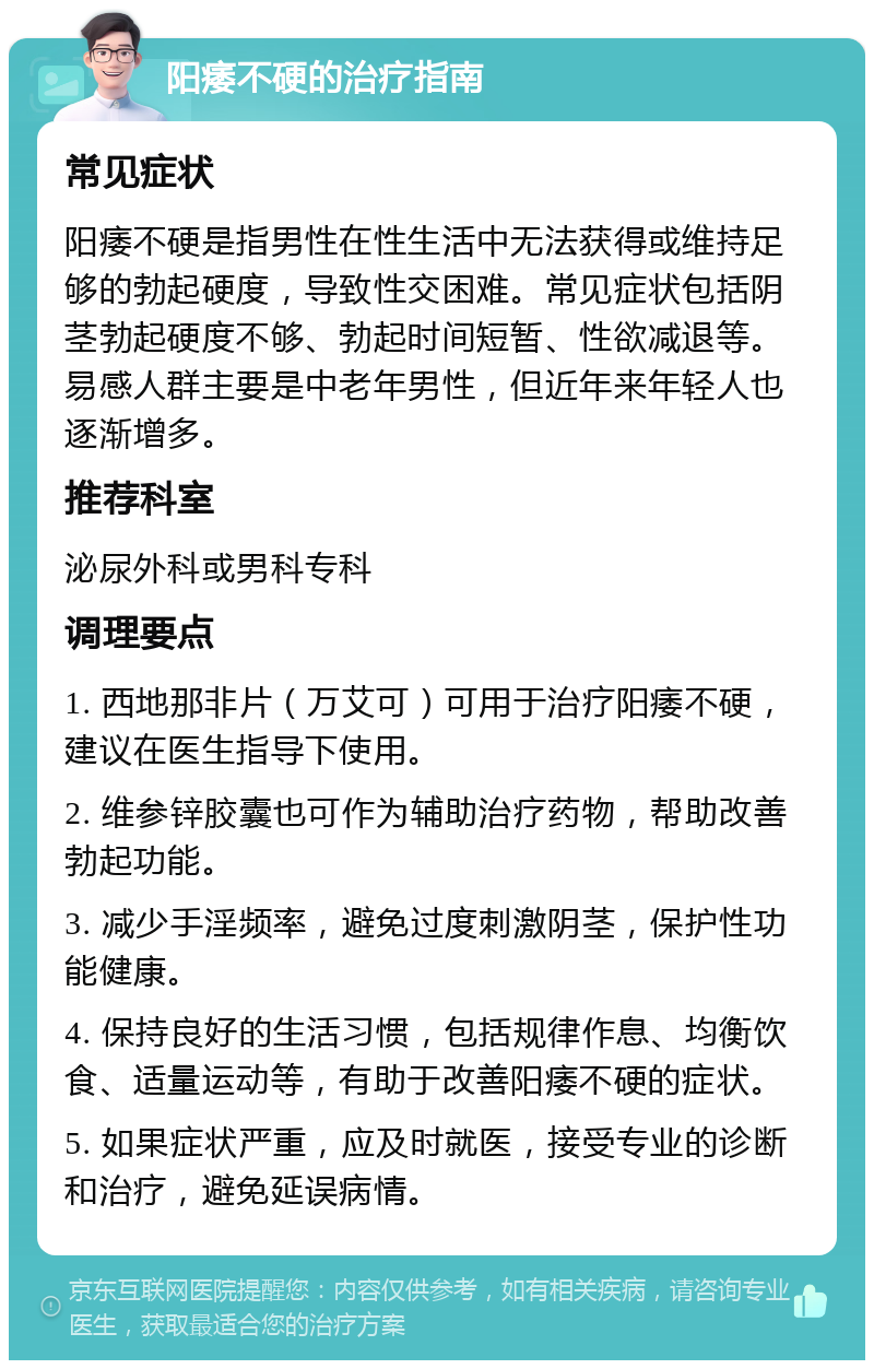 阳痿不硬的治疗指南 常见症状 阳痿不硬是指男性在性生活中无法获得或维持足够的勃起硬度，导致性交困难。常见症状包括阴茎勃起硬度不够、勃起时间短暂、性欲减退等。易感人群主要是中老年男性，但近年来年轻人也逐渐增多。 推荐科室 泌尿外科或男科专科 调理要点 1. 西地那非片（万艾可）可用于治疗阳痿不硬，建议在医生指导下使用。 2. 维参锌胶囊也可作为辅助治疗药物，帮助改善勃起功能。 3. 减少手淫频率，避免过度刺激阴茎，保护性功能健康。 4. 保持良好的生活习惯，包括规律作息、均衡饮食、适量运动等，有助于改善阳痿不硬的症状。 5. 如果症状严重，应及时就医，接受专业的诊断和治疗，避免延误病情。