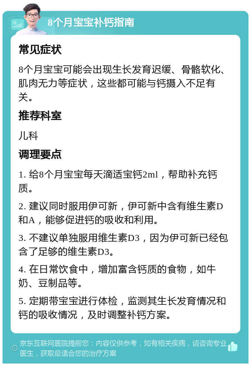 8个月宝宝补钙指南 常见症状 8个月宝宝可能会出现生长发育迟缓、骨骼软化、肌肉无力等症状，这些都可能与钙摄入不足有关。 推荐科室 儿科 调理要点 1. 给8个月宝宝每天滴适宝钙2ml，帮助补充钙质。 2. 建议同时服用伊可新，伊可新中含有维生素D和A，能够促进钙的吸收和利用。 3. 不建议单独服用维生素D3，因为伊可新已经包含了足够的维生素D3。 4. 在日常饮食中，增加富含钙质的食物，如牛奶、豆制品等。 5. 定期带宝宝进行体检，监测其生长发育情况和钙的吸收情况，及时调整补钙方案。