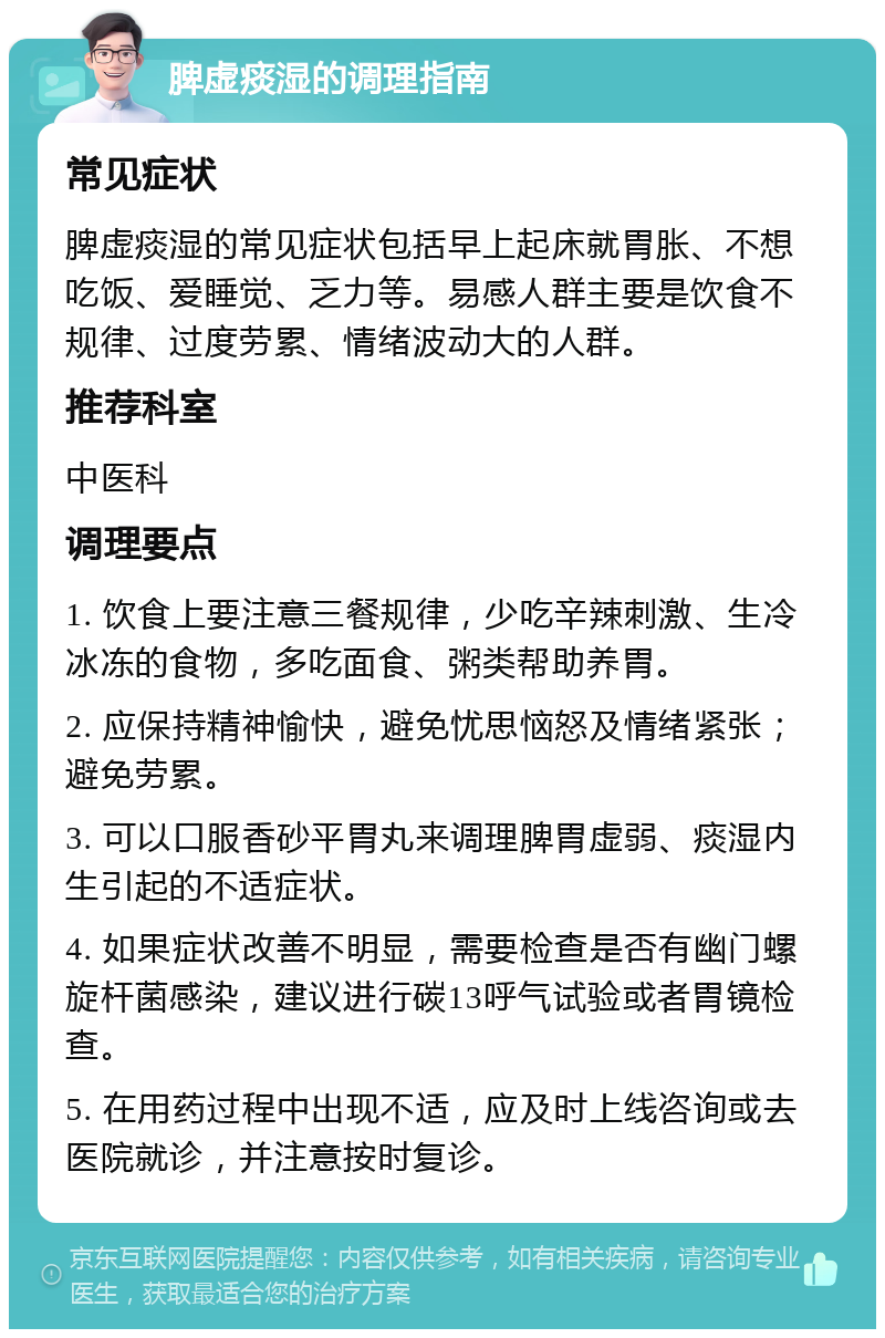 脾虚痰湿的调理指南 常见症状 脾虚痰湿的常见症状包括早上起床就胃胀、不想吃饭、爱睡觉、乏力等。易感人群主要是饮食不规律、过度劳累、情绪波动大的人群。 推荐科室 中医科 调理要点 1. 饮食上要注意三餐规律，少吃辛辣刺激、生冷冰冻的食物，多吃面食、粥类帮助养胃。 2. 应保持精神愉快，避免忧思恼怒及情绪紧张；避免劳累。 3. 可以口服香砂平胃丸来调理脾胃虚弱、痰湿内生引起的不适症状。 4. 如果症状改善不明显，需要检查是否有幽门螺旋杆菌感染，建议进行碳13呼气试验或者胃镜检查。 5. 在用药过程中出现不适，应及时上线咨询或去医院就诊，并注意按时复诊。