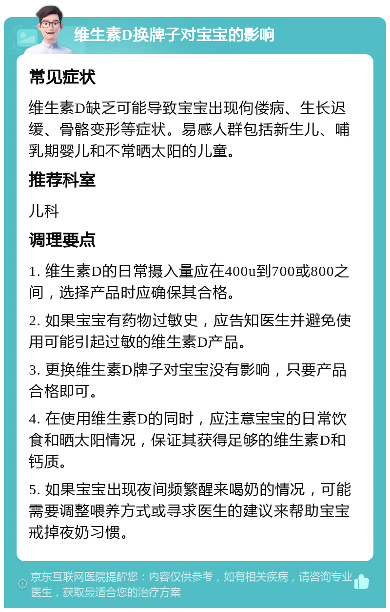 维生素D换牌子对宝宝的影响 常见症状 维生素D缺乏可能导致宝宝出现佝偻病、生长迟缓、骨骼变形等症状。易感人群包括新生儿、哺乳期婴儿和不常晒太阳的儿童。 推荐科室 儿科 调理要点 1. 维生素D的日常摄入量应在400u到700或800之间，选择产品时应确保其合格。 2. 如果宝宝有药物过敏史，应告知医生并避免使用可能引起过敏的维生素D产品。 3. 更换维生素D牌子对宝宝没有影响，只要产品合格即可。 4. 在使用维生素D的同时，应注意宝宝的日常饮食和晒太阳情况，保证其获得足够的维生素D和钙质。 5. 如果宝宝出现夜间频繁醒来喝奶的情况，可能需要调整喂养方式或寻求医生的建议来帮助宝宝戒掉夜奶习惯。