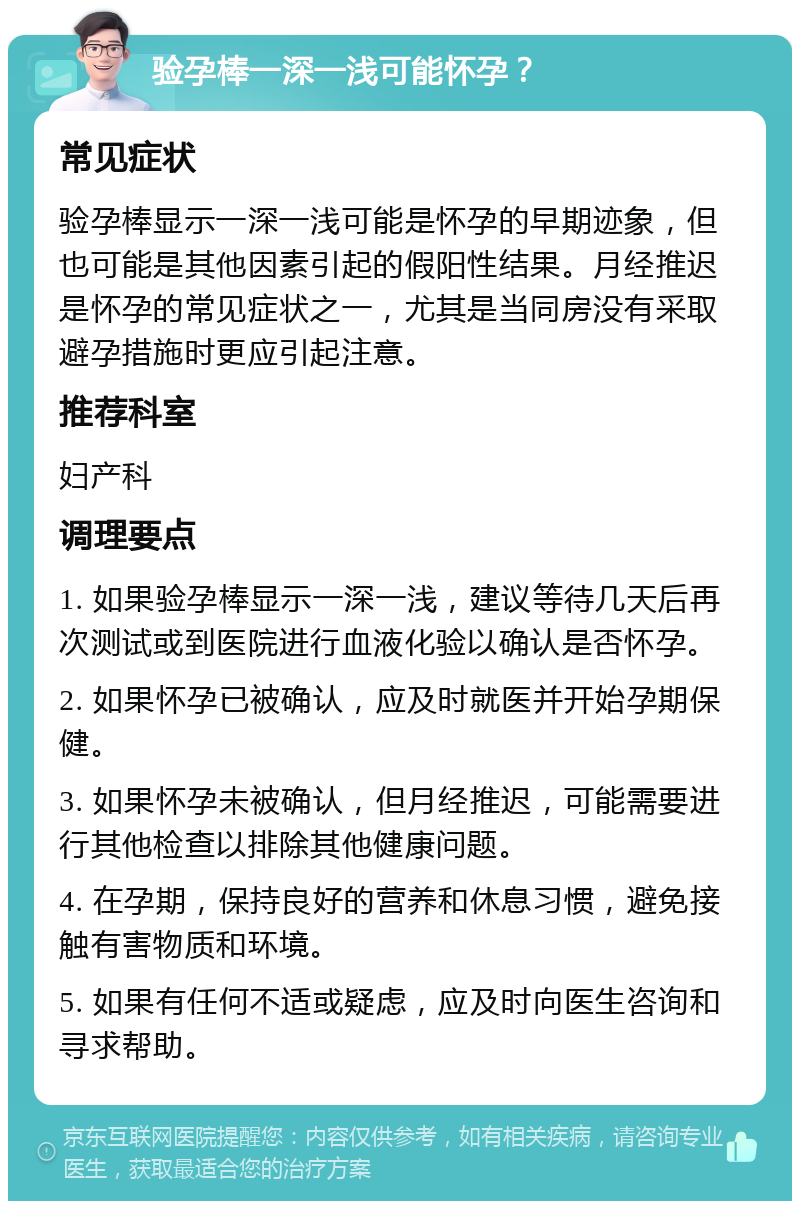 验孕棒一深一浅可能怀孕？ 常见症状 验孕棒显示一深一浅可能是怀孕的早期迹象，但也可能是其他因素引起的假阳性结果。月经推迟是怀孕的常见症状之一，尤其是当同房没有采取避孕措施时更应引起注意。 推荐科室 妇产科 调理要点 1. 如果验孕棒显示一深一浅，建议等待几天后再次测试或到医院进行血液化验以确认是否怀孕。 2. 如果怀孕已被确认，应及时就医并开始孕期保健。 3. 如果怀孕未被确认，但月经推迟，可能需要进行其他检查以排除其他健康问题。 4. 在孕期，保持良好的营养和休息习惯，避免接触有害物质和环境。 5. 如果有任何不适或疑虑，应及时向医生咨询和寻求帮助。