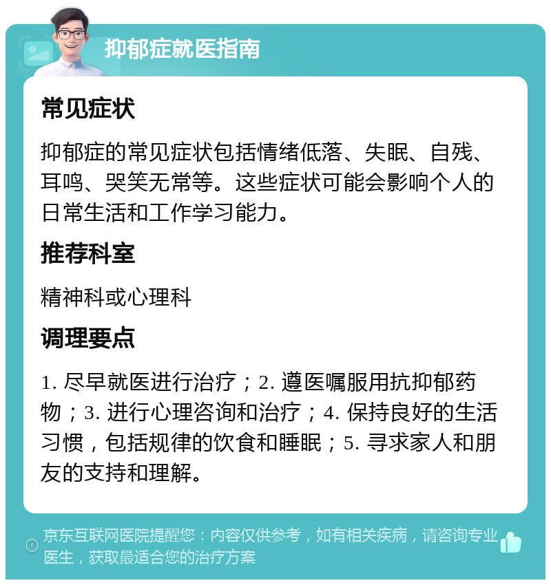 抑郁症就医指南 常见症状 抑郁症的常见症状包括情绪低落、失眠、自残、耳鸣、哭笑无常等。这些症状可能会影响个人的日常生活和工作学习能力。 推荐科室 精神科或心理科 调理要点 1. 尽早就医进行治疗；2. 遵医嘱服用抗抑郁药物；3. 进行心理咨询和治疗；4. 保持良好的生活习惯，包括规律的饮食和睡眠；5. 寻求家人和朋友的支持和理解。