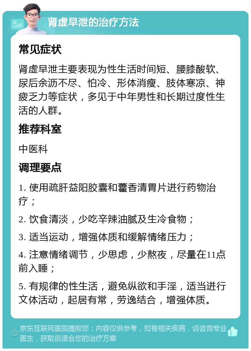 肾虚早泄的治疗方法 常见症状 肾虚早泄主要表现为性生活时间短、腰膝酸软、尿后余沥不尽、怕冷、形体消瘦、肢体寒凉、神疲乏力等症状，多见于中年男性和长期过度性生活的人群。 推荐科室 中医科 调理要点 1. 使用疏肝益阳胶囊和藿香清胃片进行药物治疗； 2. 饮食清淡，少吃辛辣油腻及生冷食物； 3. 适当运动，增强体质和缓解情绪压力； 4. 注意情绪调节，少思虑，少熬夜，尽量在11点前入睡； 5. 有规律的性生活，避免纵欲和手淫，适当进行文体活动，起居有常，劳逸结合，增强体质。