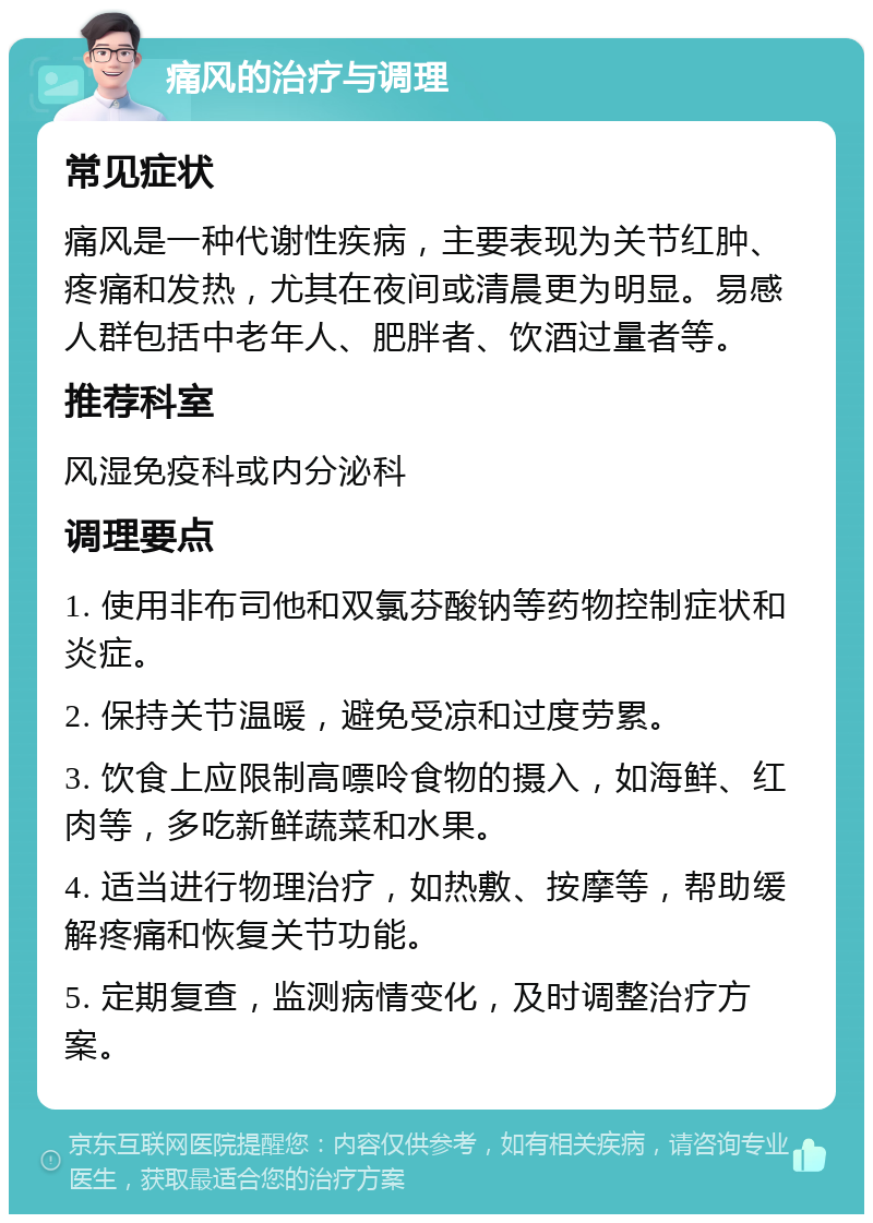 痛风的治疗与调理 常见症状 痛风是一种代谢性疾病，主要表现为关节红肿、疼痛和发热，尤其在夜间或清晨更为明显。易感人群包括中老年人、肥胖者、饮酒过量者等。 推荐科室 风湿免疫科或内分泌科 调理要点 1. 使用非布司他和双氯芬酸钠等药物控制症状和炎症。 2. 保持关节温暖，避免受凉和过度劳累。 3. 饮食上应限制高嘌呤食物的摄入，如海鲜、红肉等，多吃新鲜蔬菜和水果。 4. 适当进行物理治疗，如热敷、按摩等，帮助缓解疼痛和恢复关节功能。 5. 定期复查，监测病情变化，及时调整治疗方案。