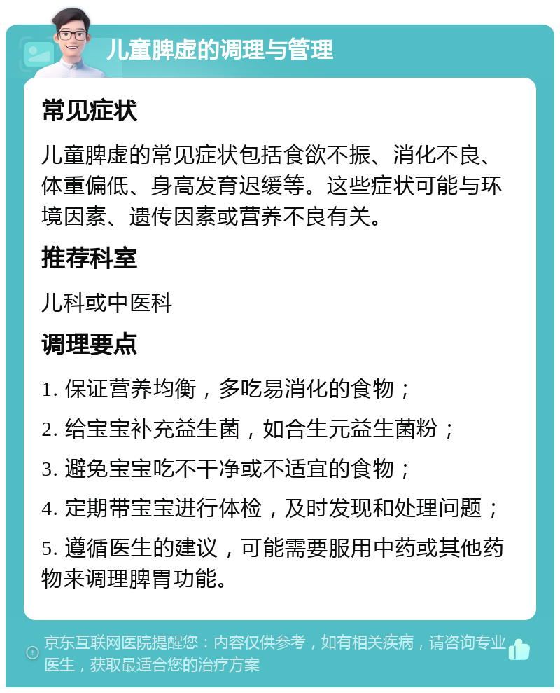 儿童脾虚的调理与管理 常见症状 儿童脾虚的常见症状包括食欲不振、消化不良、体重偏低、身高发育迟缓等。这些症状可能与环境因素、遗传因素或营养不良有关。 推荐科室 儿科或中医科 调理要点 1. 保证营养均衡，多吃易消化的食物； 2. 给宝宝补充益生菌，如合生元益生菌粉； 3. 避免宝宝吃不干净或不适宜的食物； 4. 定期带宝宝进行体检，及时发现和处理问题； 5. 遵循医生的建议，可能需要服用中药或其他药物来调理脾胃功能。