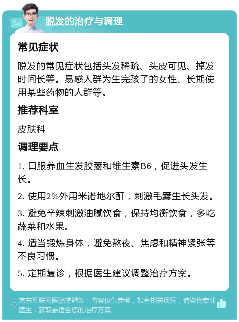 脱发的治疗与调理 常见症状 脱发的常见症状包括头发稀疏、头皮可见、掉发时间长等。易感人群为生完孩子的女性、长期使用某些药物的人群等。 推荐科室 皮肤科 调理要点 1. 口服养血生发胶囊和维生素B6，促进头发生长。 2. 使用2%外用米诺地尔酊，刺激毛囊生长头发。 3. 避免辛辣刺激油腻饮食，保持均衡饮食，多吃蔬菜和水果。 4. 适当锻炼身体，避免熬夜、焦虑和精神紧张等不良习惯。 5. 定期复诊，根据医生建议调整治疗方案。