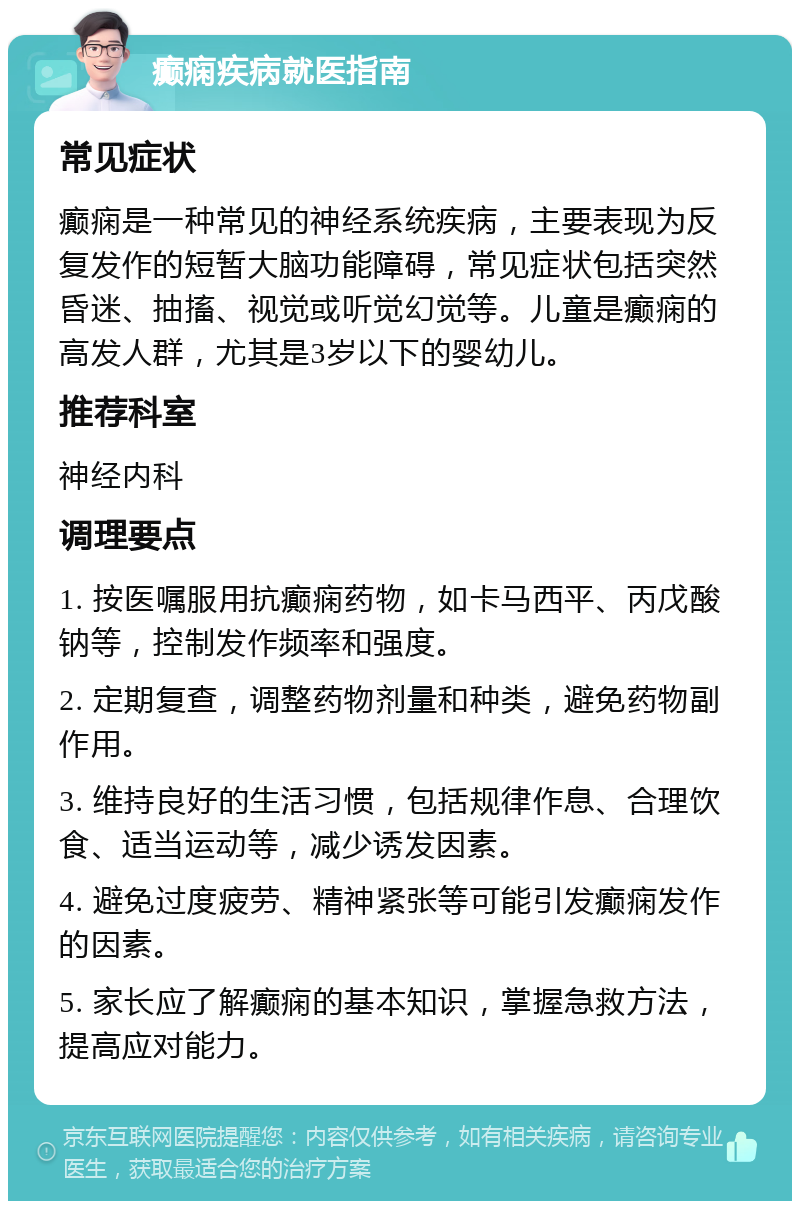 癫痫疾病就医指南 常见症状 癫痫是一种常见的神经系统疾病，主要表现为反复发作的短暂大脑功能障碍，常见症状包括突然昏迷、抽搐、视觉或听觉幻觉等。儿童是癫痫的高发人群，尤其是3岁以下的婴幼儿。 推荐科室 神经内科 调理要点 1. 按医嘱服用抗癫痫药物，如卡马西平、丙戊酸钠等，控制发作频率和强度。 2. 定期复查，调整药物剂量和种类，避免药物副作用。 3. 维持良好的生活习惯，包括规律作息、合理饮食、适当运动等，减少诱发因素。 4. 避免过度疲劳、精神紧张等可能引发癫痫发作的因素。 5. 家长应了解癫痫的基本知识，掌握急救方法，提高应对能力。