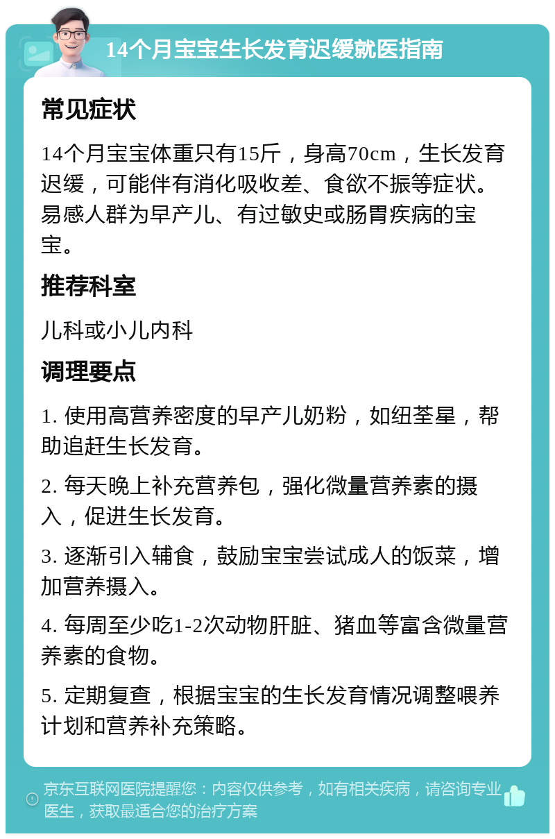 14个月宝宝生长发育迟缓就医指南 常见症状 14个月宝宝体重只有15斤，身高70cm，生长发育迟缓，可能伴有消化吸收差、食欲不振等症状。易感人群为早产儿、有过敏史或肠胃疾病的宝宝。 推荐科室 儿科或小儿内科 调理要点 1. 使用高营养密度的早产儿奶粉，如纽荃星，帮助追赶生长发育。 2. 每天晚上补充营养包，强化微量营养素的摄入，促进生长发育。 3. 逐渐引入辅食，鼓励宝宝尝试成人的饭菜，增加营养摄入。 4. 每周至少吃1-2次动物肝脏、猪血等富含微量营养素的食物。 5. 定期复查，根据宝宝的生长发育情况调整喂养计划和营养补充策略。