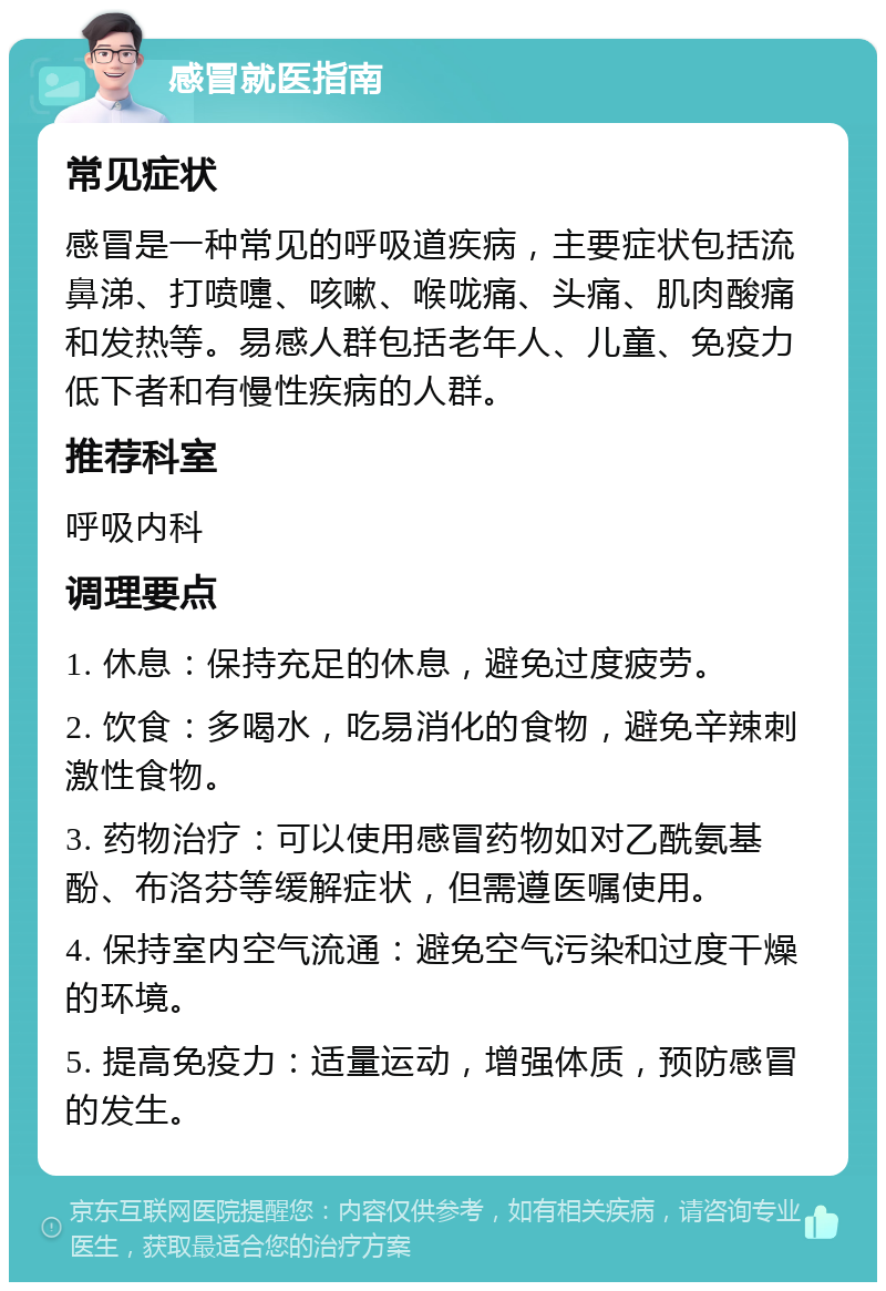 感冒就医指南 常见症状 感冒是一种常见的呼吸道疾病，主要症状包括流鼻涕、打喷嚏、咳嗽、喉咙痛、头痛、肌肉酸痛和发热等。易感人群包括老年人、儿童、免疫力低下者和有慢性疾病的人群。 推荐科室 呼吸内科 调理要点 1. 休息：保持充足的休息，避免过度疲劳。 2. 饮食：多喝水，吃易消化的食物，避免辛辣刺激性食物。 3. 药物治疗：可以使用感冒药物如对乙酰氨基酚、布洛芬等缓解症状，但需遵医嘱使用。 4. 保持室内空气流通：避免空气污染和过度干燥的环境。 5. 提高免疫力：适量运动，增强体质，预防感冒的发生。