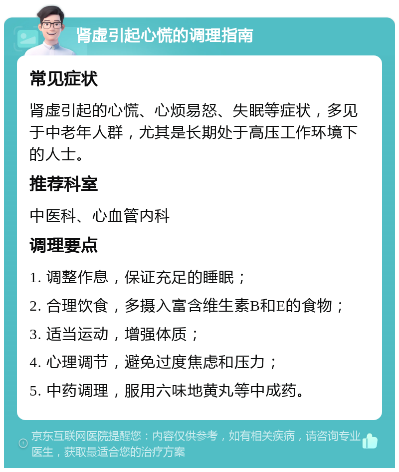 肾虚引起心慌的调理指南 常见症状 肾虚引起的心慌、心烦易怒、失眠等症状，多见于中老年人群，尤其是长期处于高压工作环境下的人士。 推荐科室 中医科、心血管内科 调理要点 1. 调整作息，保证充足的睡眠； 2. 合理饮食，多摄入富含维生素B和E的食物； 3. 适当运动，增强体质； 4. 心理调节，避免过度焦虑和压力； 5. 中药调理，服用六味地黄丸等中成药。