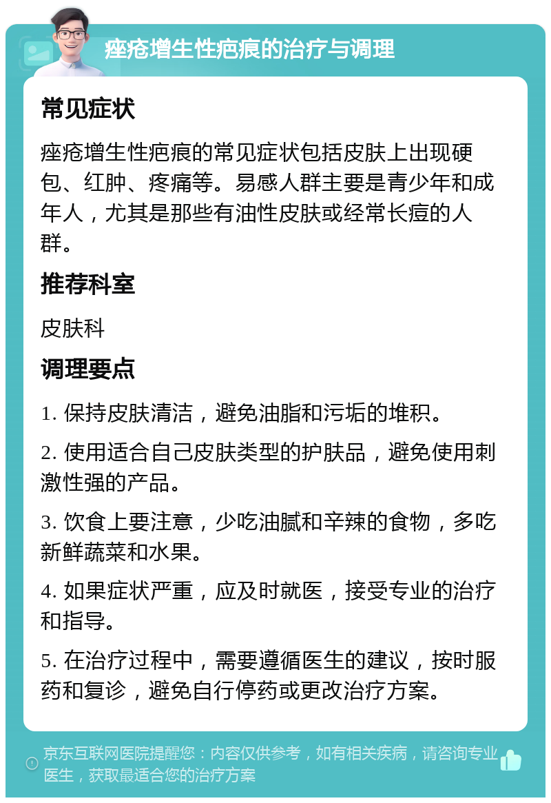 痤疮增生性疤痕的治疗与调理 常见症状 痤疮增生性疤痕的常见症状包括皮肤上出现硬包、红肿、疼痛等。易感人群主要是青少年和成年人，尤其是那些有油性皮肤或经常长痘的人群。 推荐科室 皮肤科 调理要点 1. 保持皮肤清洁，避免油脂和污垢的堆积。 2. 使用适合自己皮肤类型的护肤品，避免使用刺激性强的产品。 3. 饮食上要注意，少吃油腻和辛辣的食物，多吃新鲜蔬菜和水果。 4. 如果症状严重，应及时就医，接受专业的治疗和指导。 5. 在治疗过程中，需要遵循医生的建议，按时服药和复诊，避免自行停药或更改治疗方案。