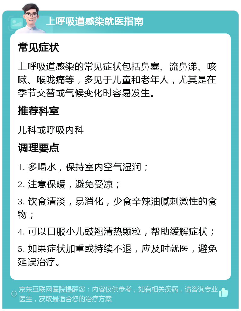 上呼吸道感染就医指南 常见症状 上呼吸道感染的常见症状包括鼻塞、流鼻涕、咳嗽、喉咙痛等，多见于儿童和老年人，尤其是在季节交替或气候变化时容易发生。 推荐科室 儿科或呼吸内科 调理要点 1. 多喝水，保持室内空气湿润； 2. 注意保暖，避免受凉； 3. 饮食清淡，易消化，少食辛辣油腻刺激性的食物； 4. 可以口服小儿豉翘清热颗粒，帮助缓解症状； 5. 如果症状加重或持续不退，应及时就医，避免延误治疗。