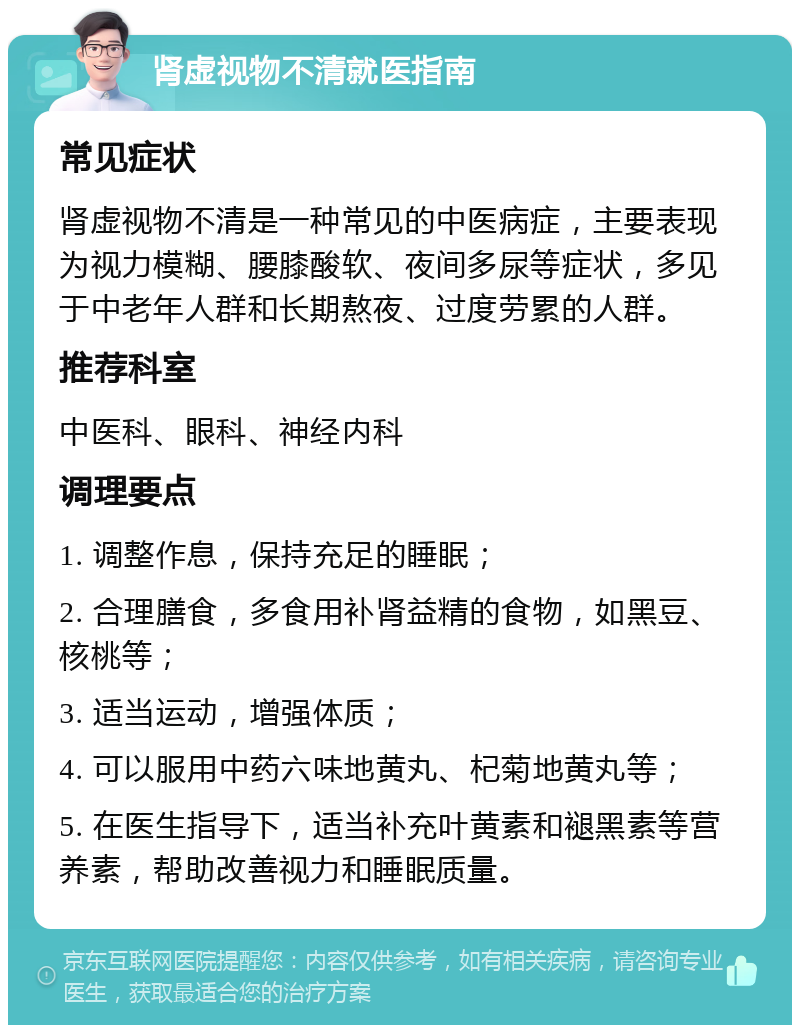 肾虚视物不清就医指南 常见症状 肾虚视物不清是一种常见的中医病症，主要表现为视力模糊、腰膝酸软、夜间多尿等症状，多见于中老年人群和长期熬夜、过度劳累的人群。 推荐科室 中医科、眼科、神经内科 调理要点 1. 调整作息，保持充足的睡眠； 2. 合理膳食，多食用补肾益精的食物，如黑豆、核桃等； 3. 适当运动，增强体质； 4. 可以服用中药六味地黄丸、杞菊地黄丸等； 5. 在医生指导下，适当补充叶黄素和褪黑素等营养素，帮助改善视力和睡眠质量。