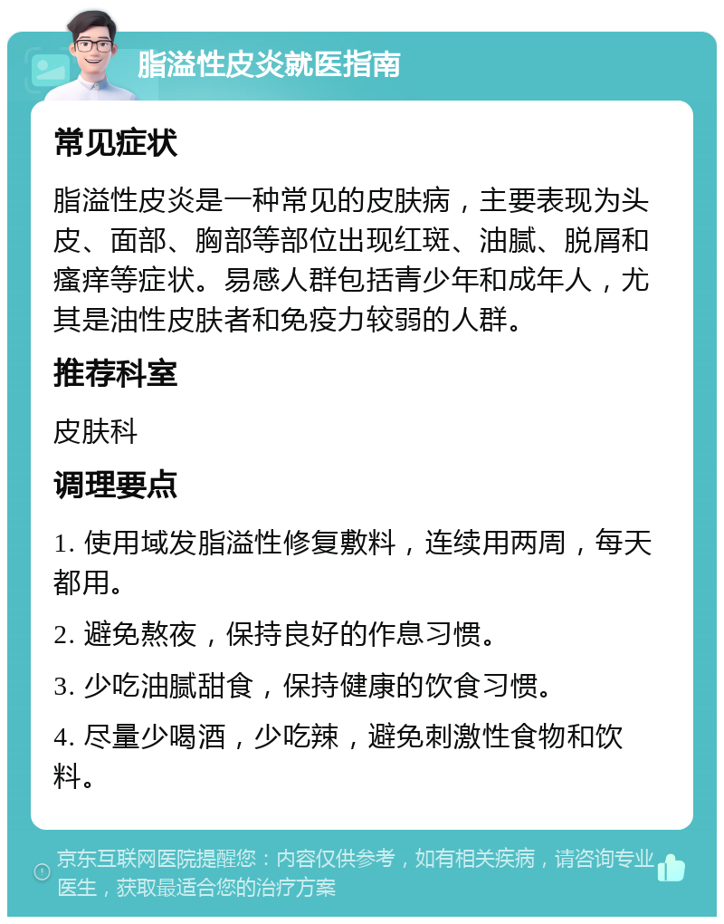 脂溢性皮炎就医指南 常见症状 脂溢性皮炎是一种常见的皮肤病，主要表现为头皮、面部、胸部等部位出现红斑、油腻、脱屑和瘙痒等症状。易感人群包括青少年和成年人，尤其是油性皮肤者和免疫力较弱的人群。 推荐科室 皮肤科 调理要点 1. 使用域发脂溢性修复敷料，连续用两周，每天都用。 2. 避免熬夜，保持良好的作息习惯。 3. 少吃油腻甜食，保持健康的饮食习惯。 4. 尽量少喝酒，少吃辣，避免刺激性食物和饮料。