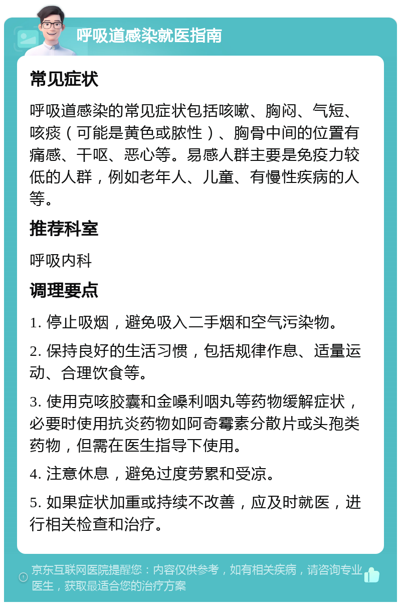 呼吸道感染就医指南 常见症状 呼吸道感染的常见症状包括咳嗽、胸闷、气短、咳痰（可能是黄色或脓性）、胸骨中间的位置有痛感、干呕、恶心等。易感人群主要是免疫力较低的人群，例如老年人、儿童、有慢性疾病的人等。 推荐科室 呼吸内科 调理要点 1. 停止吸烟，避免吸入二手烟和空气污染物。 2. 保持良好的生活习惯，包括规律作息、适量运动、合理饮食等。 3. 使用克咳胶囊和金嗓利咽丸等药物缓解症状，必要时使用抗炎药物如阿奇霉素分散片或头孢类药物，但需在医生指导下使用。 4. 注意休息，避免过度劳累和受凉。 5. 如果症状加重或持续不改善，应及时就医，进行相关检查和治疗。