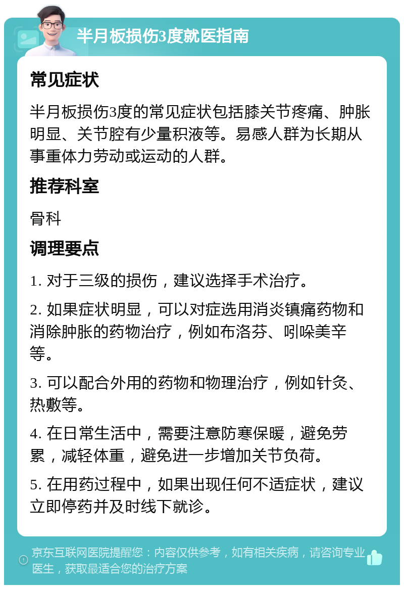 半月板损伤3度就医指南 常见症状 半月板损伤3度的常见症状包括膝关节疼痛、肿胀明显、关节腔有少量积液等。易感人群为长期从事重体力劳动或运动的人群。 推荐科室 骨科 调理要点 1. 对于三级的损伤，建议选择手术治疗。 2. 如果症状明显，可以对症选用消炎镇痛药物和消除肿胀的药物治疗，例如布洛芬、吲哚美辛等。 3. 可以配合外用的药物和物理治疗，例如针灸、热敷等。 4. 在日常生活中，需要注意防寒保暖，避免劳累，减轻体重，避免进一步增加关节负荷。 5. 在用药过程中，如果出现任何不适症状，建议立即停药并及时线下就诊。