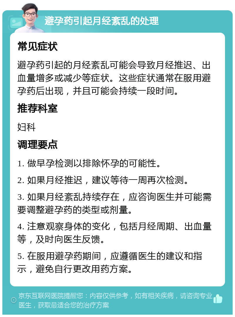 避孕药引起月经紊乱的处理 常见症状 避孕药引起的月经紊乱可能会导致月经推迟、出血量增多或减少等症状。这些症状通常在服用避孕药后出现，并且可能会持续一段时间。 推荐科室 妇科 调理要点 1. 做早孕检测以排除怀孕的可能性。 2. 如果月经推迟，建议等待一周再次检测。 3. 如果月经紊乱持续存在，应咨询医生并可能需要调整避孕药的类型或剂量。 4. 注意观察身体的变化，包括月经周期、出血量等，及时向医生反馈。 5. 在服用避孕药期间，应遵循医生的建议和指示，避免自行更改用药方案。