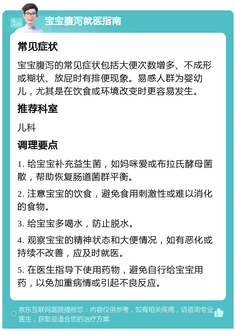 宝宝腹泻就医指南 常见症状 宝宝腹泻的常见症状包括大便次数增多、不成形或糊状、放屁时有排便现象。易感人群为婴幼儿，尤其是在饮食或环境改变时更容易发生。 推荐科室 儿科 调理要点 1. 给宝宝补充益生菌，如妈咪爱或布拉氏酵母菌散，帮助恢复肠道菌群平衡。 2. 注意宝宝的饮食，避免食用刺激性或难以消化的食物。 3. 给宝宝多喝水，防止脱水。 4. 观察宝宝的精神状态和大便情况，如有恶化或持续不改善，应及时就医。 5. 在医生指导下使用药物，避免自行给宝宝用药，以免加重病情或引起不良反应。