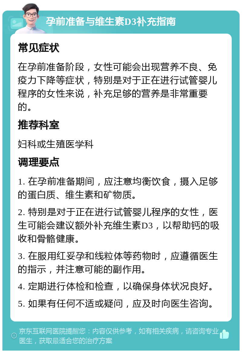 孕前准备与维生素D3补充指南 常见症状 在孕前准备阶段，女性可能会出现营养不良、免疫力下降等症状，特别是对于正在进行试管婴儿程序的女性来说，补充足够的营养是非常重要的。 推荐科室 妇科或生殖医学科 调理要点 1. 在孕前准备期间，应注意均衡饮食，摄入足够的蛋白质、维生素和矿物质。 2. 特别是对于正在进行试管婴儿程序的女性，医生可能会建议额外补充维生素D3，以帮助钙的吸收和骨骼健康。 3. 在服用红妥孕和线粒体等药物时，应遵循医生的指示，并注意可能的副作用。 4. 定期进行体检和检查，以确保身体状况良好。 5. 如果有任何不适或疑问，应及时向医生咨询。