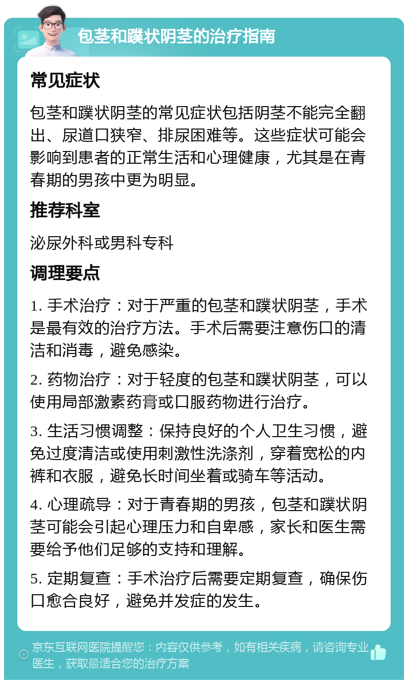 包茎和蹼状阴茎的治疗指南 常见症状 包茎和蹼状阴茎的常见症状包括阴茎不能完全翻出、尿道口狭窄、排尿困难等。这些症状可能会影响到患者的正常生活和心理健康，尤其是在青春期的男孩中更为明显。 推荐科室 泌尿外科或男科专科 调理要点 1. 手术治疗：对于严重的包茎和蹼状阴茎，手术是最有效的治疗方法。手术后需要注意伤口的清洁和消毒，避免感染。 2. 药物治疗：对于轻度的包茎和蹼状阴茎，可以使用局部激素药膏或口服药物进行治疗。 3. 生活习惯调整：保持良好的个人卫生习惯，避免过度清洁或使用刺激性洗涤剂，穿着宽松的内裤和衣服，避免长时间坐着或骑车等活动。 4. 心理疏导：对于青春期的男孩，包茎和蹼状阴茎可能会引起心理压力和自卑感，家长和医生需要给予他们足够的支持和理解。 5. 定期复查：手术治疗后需要定期复查，确保伤口愈合良好，避免并发症的发生。