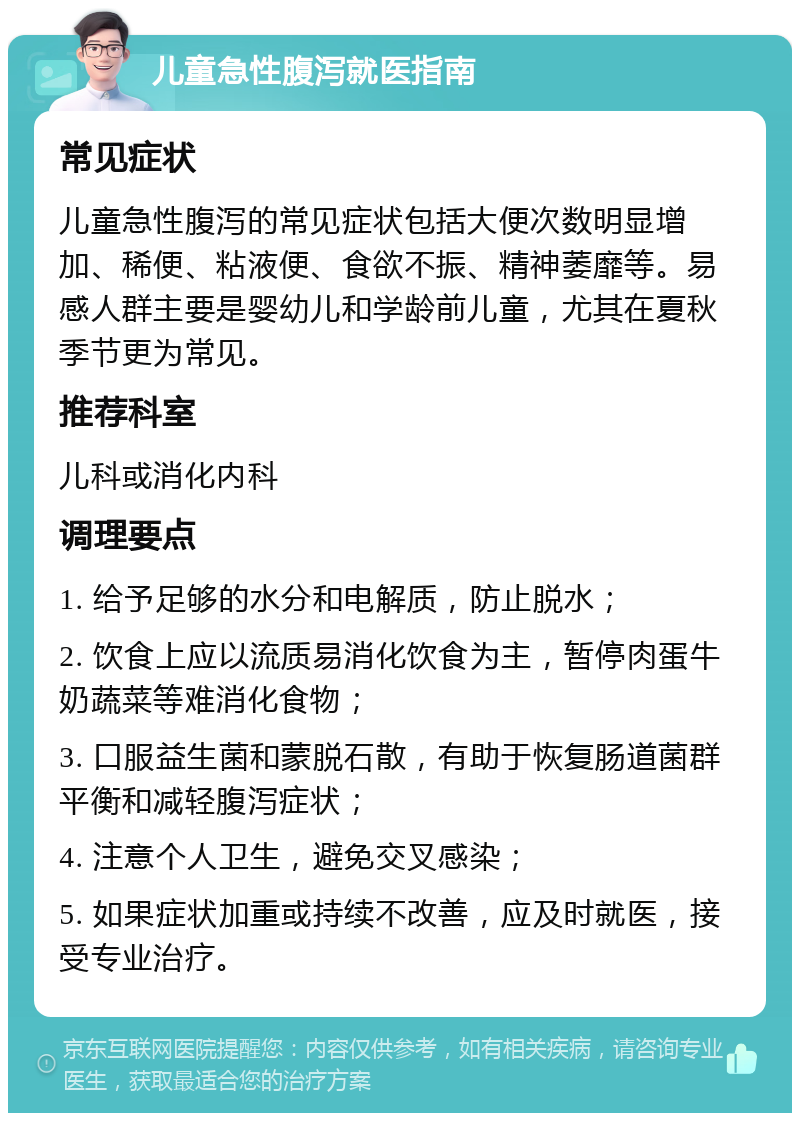 儿童急性腹泻就医指南 常见症状 儿童急性腹泻的常见症状包括大便次数明显增加、稀便、粘液便、食欲不振、精神萎靡等。易感人群主要是婴幼儿和学龄前儿童，尤其在夏秋季节更为常见。 推荐科室 儿科或消化内科 调理要点 1. 给予足够的水分和电解质，防止脱水； 2. 饮食上应以流质易消化饮食为主，暂停肉蛋牛奶蔬菜等难消化食物； 3. 口服益生菌和蒙脱石散，有助于恢复肠道菌群平衡和减轻腹泻症状； 4. 注意个人卫生，避免交叉感染； 5. 如果症状加重或持续不改善，应及时就医，接受专业治疗。